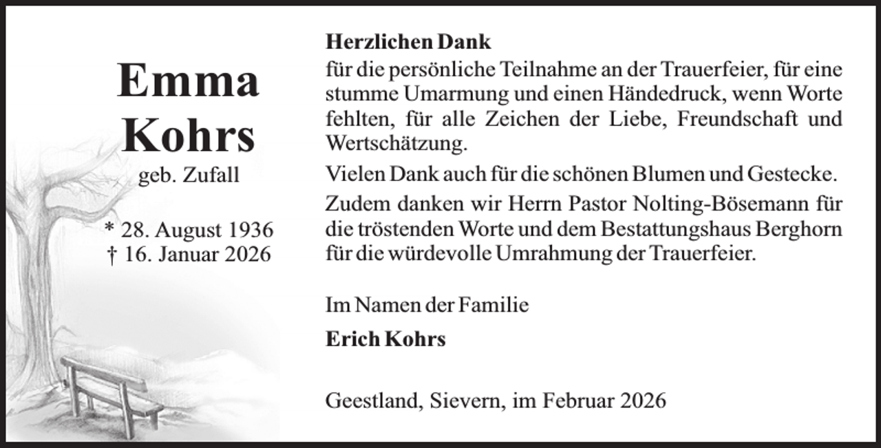<p>Emma<br />Kohrs<br />geb. Zufall</p><p>* 28. August 1936<br />† 16. Januar 2026</p><p>Herzlichen Dank<br />für die persönliche Teilnahme an der Trauerfeier, für eine<br />stumme Umarmung und einen Händedruck, wenn Worte<br />fehlten, für alle Zeichen der Liebe, Freundschaft und<br />Wertschätzung.<br />Vielen Dank auch für die schönen Blumen und Gestecke.<br />Zudem danken wir Herrn Pastor Nolting-Bösemann für<br />die tröstenden Worte und dem Bestattungshaus Berghorn<br />für die würdevolle Umrahmung der Trauerfeier.<br />Im Namen der Familie<br />Erich Kohrs<br />Geestland, Sievern, im Februar 2026</p>