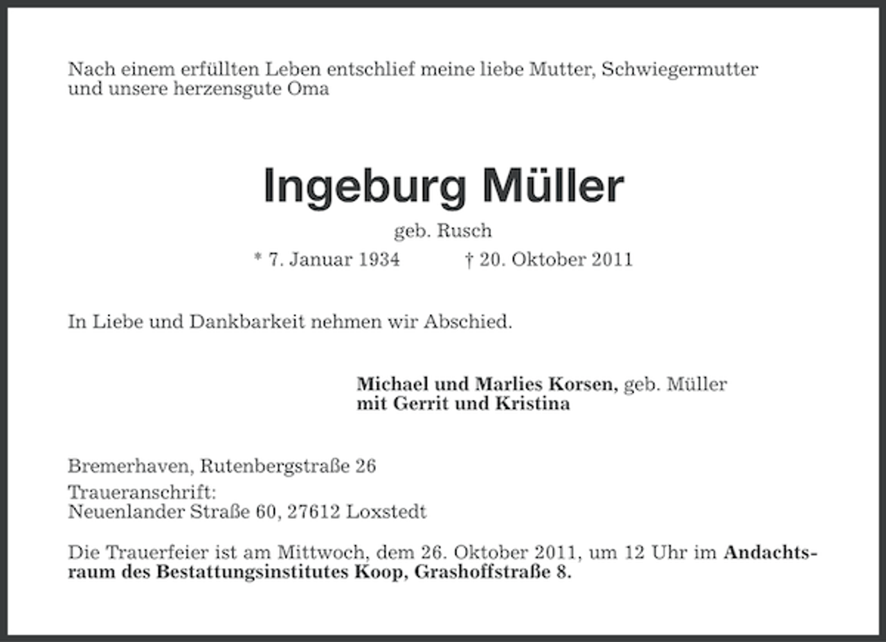 <p>Nach einem erfüllten Leben entschlief meine liebe Mutter, Schwiegermutter<br />und unsere herzensgute Oma</p><p>Ingeburg Müller<br />geb. Rusch<br />* 7. Januar 1934</p><p>† 20. Oktober 2011</p><p>In Liebe und Dankbarkeit nehmen wir Abschied.<br />Michael und Marlies Korsen, geb. Müller<br />mit Gerrit und Kristina<br />Bremerhaven, Rutenbergstraße 26<br />Traueranschrift:<br />Neuenlander Straße 60, 27612 Loxstedt<br />Die Trauerfeier ist am Mittwoch, dem 26. Oktober 2011, um 12 Uhr im Andachtsraum des Bestattungsinstitutes Koop, Grashoffstraße 8.</p>