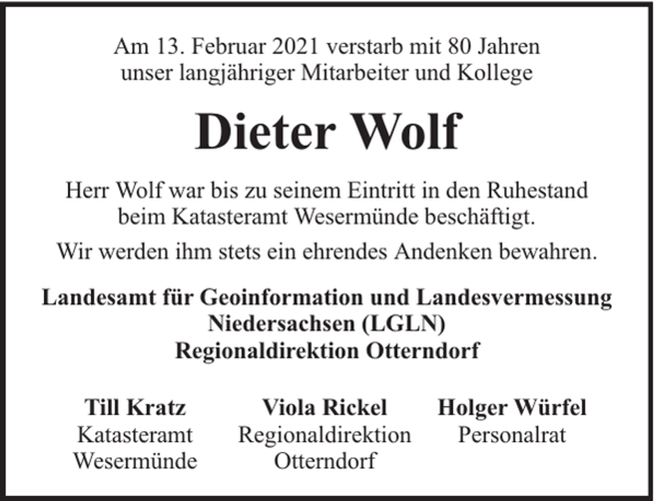 <p>Am 13. Februar 2021 verstarb mit 80 Jahren<br />unser langjähriger Mitarbeiter und Kollege</p><p>Dieter Wolf<br />Herr Wolf war bis zu seinem Eintritt in den Ruhestand<br />beim Katasteramt Wesermünde beschäftigt.<br />Wir werden ihm stets ein ehrendes Andenken bewahren.<br />Landesamt für Geoinformation und Landesvermessung<br />Niedersachsen (LGLN)<br />Regionaldirektion Otterndorf<br />Till Kratz<br />Katasteramt<br />Wesermünde</p><p>Viola Rickel<br />Regionaldirektion<br />Otterndorf</p><p>Holger Würfel<br />Personalrat</p>