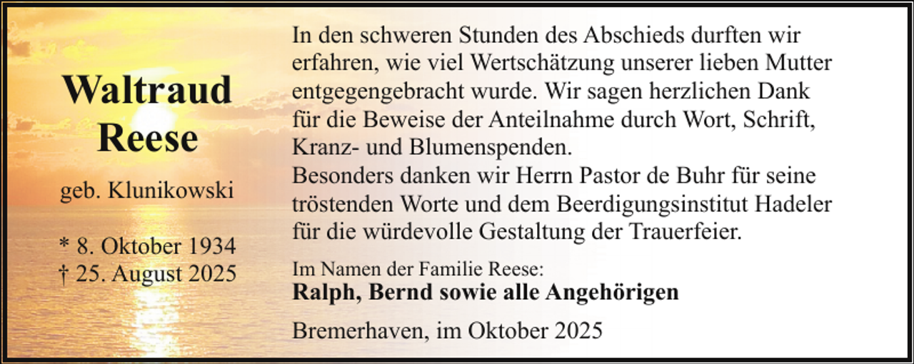 <p>Waltraud<br />Reese<br />geb. Klunikowski<br />* 8. Oktober 1934<br />† 25. August 2025</p><p>In den schweren Stunden des Abschieds durften wir<br />erfahren, wie viel Wertschätzung unserer lieben Mutter<br />entgegengebracht wurde. Wir sagen herzlichen Dank<br />für die Beweise der Anteilnahme durch Wort, Schrift,<br />Kranz- und Blumenspenden.<br />Besonders danken wir Herrn Pastor de Buhr für seine<br />tröstenden Worte und dem Beerdigungsinstitut Hadeler<br />für die würdevolle Gestaltung der Trauerfeier.<br />Im Namen der Familie Reese:</p><p>Ralph, Bernd sowie alle Angehörigen<br />Bremerhaven, im Oktober 2025</p>