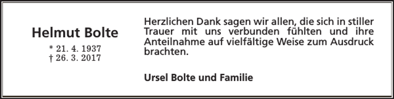 <p>Helmut Bolte<br />* 21. 4. 1937<br />† 26. 3. 2017</p><p>Herzlichen Dank sagen wir allen, die sich in stiller<br />Trauer mit uns verbunden fühlten und ihre<br />Anteilnahme auf vielfältige Weise zum Ausdruck<br />brachten.<br />Ursel Bolte und Familie</p>