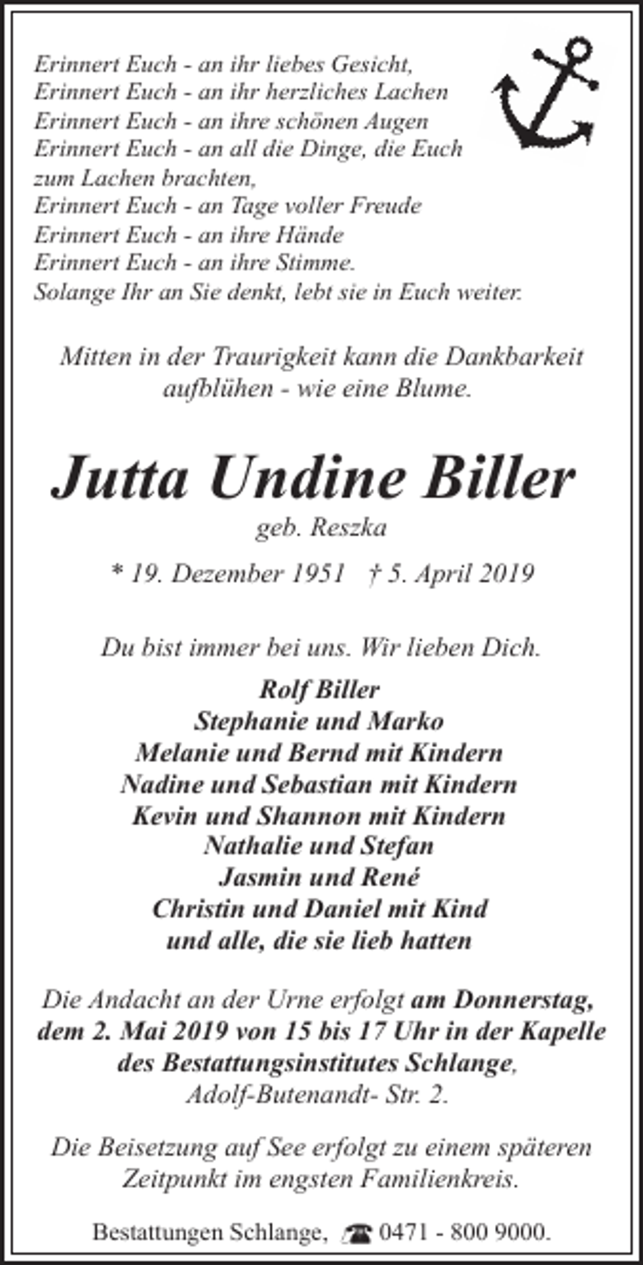 <p>Erinnert Euch - an ihr liebes Gesicht,<br />Erinnert Euch - an ihr herzliches Lachen<br />Erinnert Euch - an ihre schönen Augen<br />Erinnert Euch - an all die Dinge, die Euch<br />zum Lachen brachten,<br />Erinnert Euch - an Tage voller Freude<br />Erinnert Euch - an ihre Hände<br />Erinnert Euch - an ihre Stimme.<br />Solange Ihr an Sie denkt, lebt sie in Euch weiter.</p><p>Mitten in der Traurigkeit kann die Dankbarkeit<br />aufblühen - wie eine Blume.</p><p>Jutta Undine Biller<br />geb. Reszka</p><p>* 19. Dezember 1951 † 5. April 2019<br />Du bist immer bei uns. Wir lieben Dich.<br />Rolf Biller<br />Stephanie und Marko<br />Melanie und Bernd mit Kindern<br />Nadine und Sebastian mit Kindern<br />Kevin und Shannon mit Kindern<br />Nathalie und Stefan<br />Jasmin und René<br />Christin und Daniel mit Kind<br />und alle, die sie lieb hatten<br />Die Andacht an der Urne erfolgt am Donnerstag,<br />dem 2. Mai 2019 von 15 bis 17 Uhr in der Kapelle<br />des Bestattungsinstitutes Schlange,<br />Adolf-Butenandt- Str. 2.<br />Die Beisetzung auf See erfolgt zu einem späteren<br />Zeitpunkt im engsten Familienkreis.<br />Bestattungen Schlange,</p><p>0471 - 800 9000.</p>