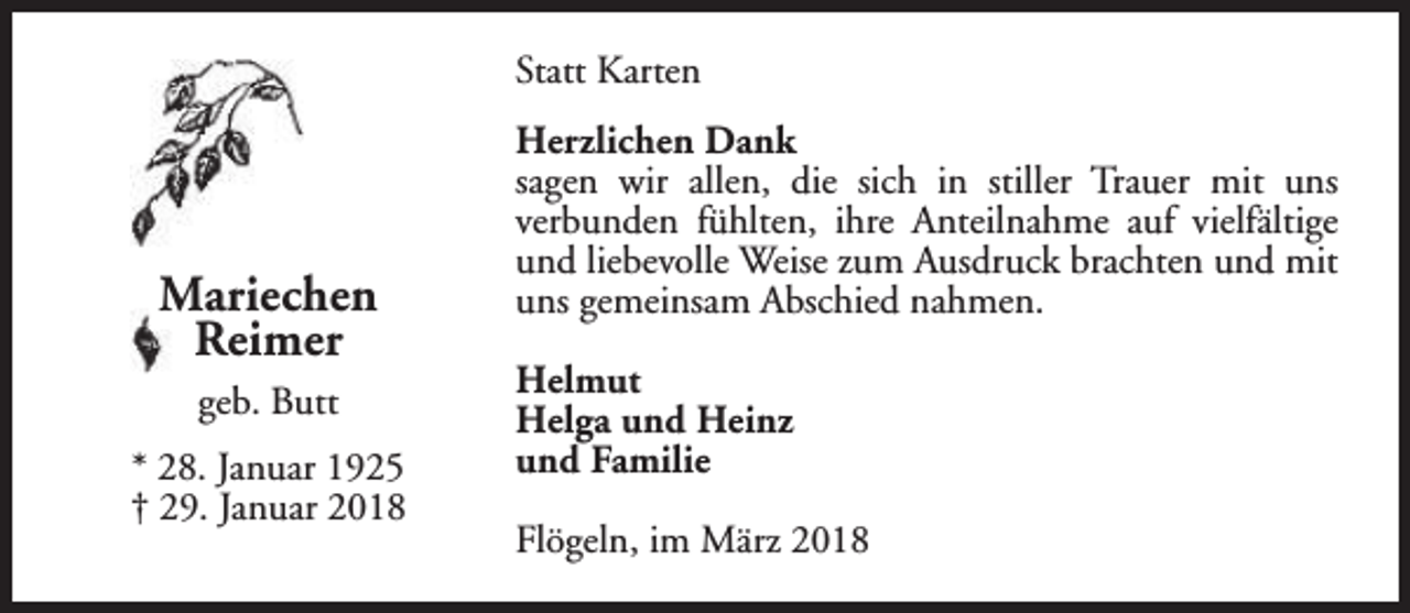 <p>Statt Karten</p><p>Mariechen<br />Reimer<br />geb. Butt<br />* 28. Januar 1925<br />† 29. Januar 2018</p><p>Herzlichen Dank<br />sagen wir allen, die sich in stiller Trauer mit uns<br />verbunden fühlten, ihre Anteilnahme auf vielfältige<br />und liebevolle Weise zum Ausdruck brachten und mit<br />uns gemeinsam Abschied nahmen.<br />Helmut<br />Helga und Heinz<br />und Familie<br />Flögeln, im März 2018</p>