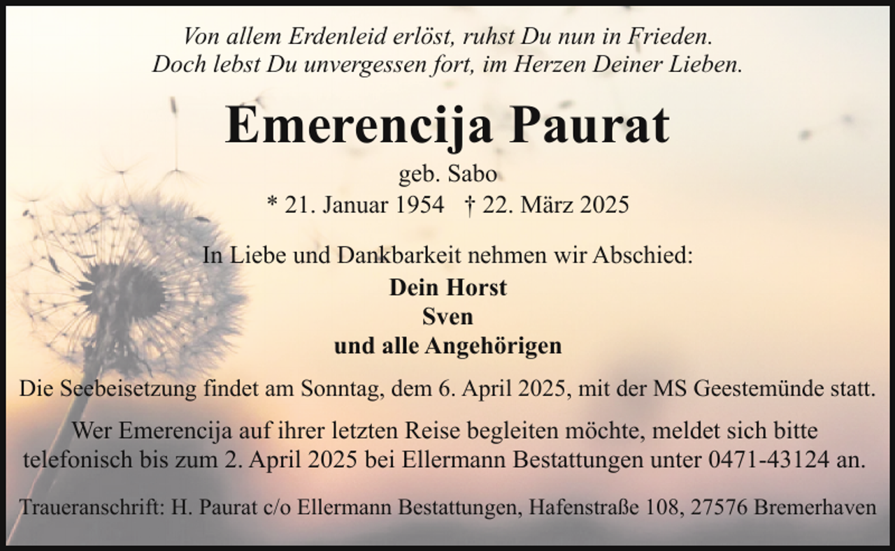 <p>Von allem Erdenleid erlöst, ruhst Du nun in Frieden.<br />Doch lebst Du unvergessen fort, im Herzen Deiner Lieben.</p><p>Emerencija Paurat<br />geb. Sabo<br />* 21. Januar 1954 † 22. März 2025</p><p>In Liebe und Dankbarkeit nehmen wir Abschied:<br />Dein Horst<br />Sven<br />und alle Angehörigen<br />Die Seebeisetzung findet am Sonntag, dem 6. April 2025, mit der MS Geestemünde statt.</p><p>Wer Emerencija auf ihrer letzten Reise begleiten möchte, meldet sich bitte<br />telefonisch bis zum 2. April 2025 bei Ellermann Bestattungen unter 0471-43124 an.<br />Traueranschrift: H. Paurat c/o Ellermann Bestattungen, Hafenstraße 108, 27576 Bremerhaven</p>