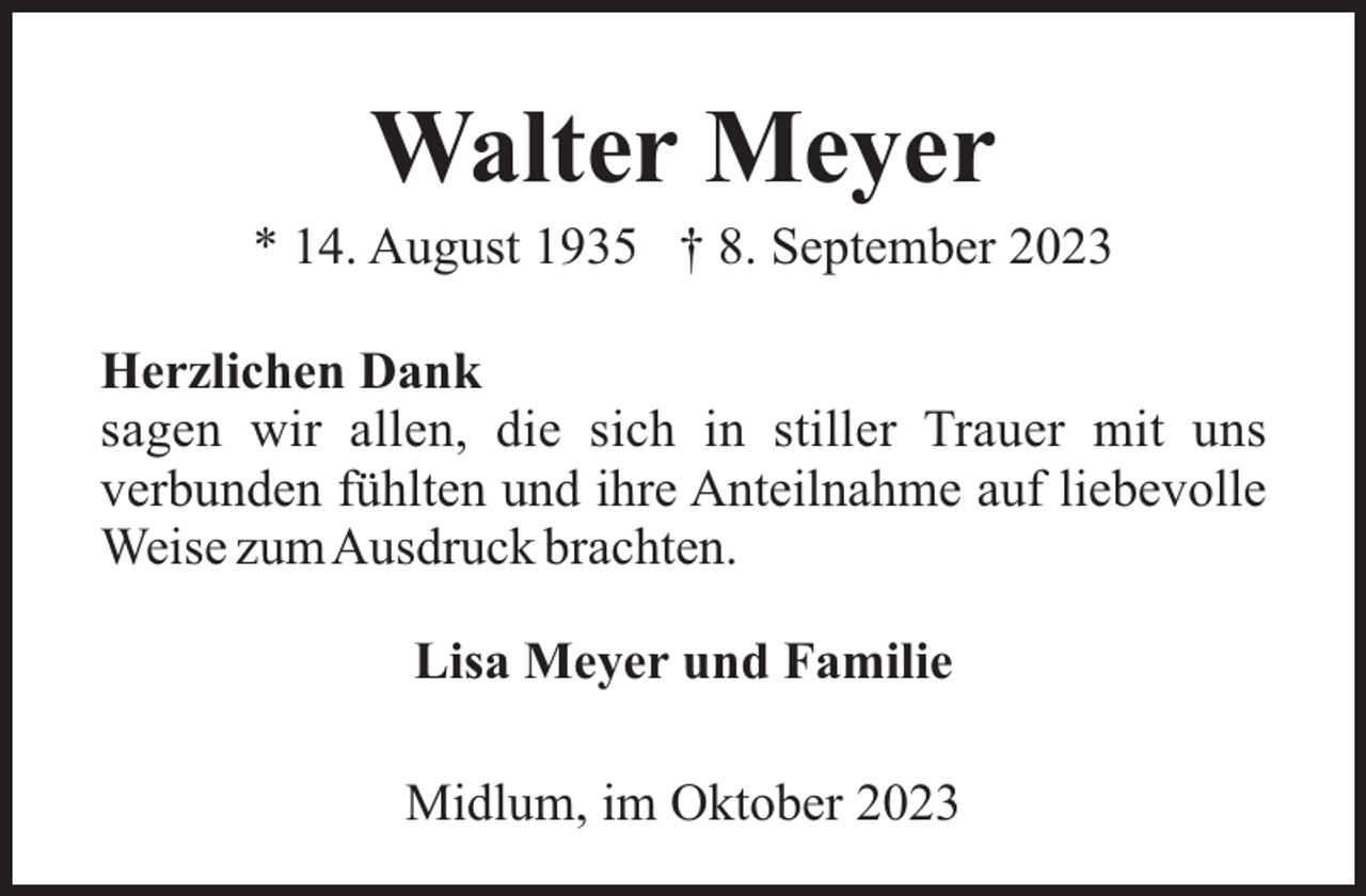 <p>Walter Meyer<br />* 14. August 1935 † 8. September 2023<br />Herzlichen Dank<br />sagen wir allen, die sich in stiller Trauer mit uns<br />verbunden fühlten und ihre Anteilnahme auf liebevolle<br />Weise zumAusdruck brachten.<br />Lisa Meyer und Familie<br />Midlum, im Oktober 2023</p>