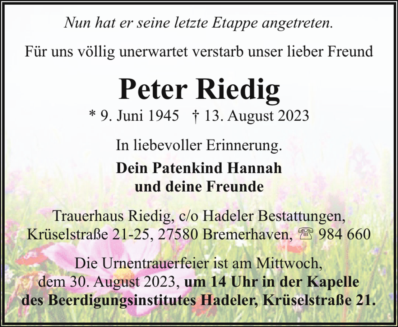 <p>Nun hat er seine letzte Etappe angetreten.<br />Für uns völlig unerwartet verstarb unser lieber Freund</p><p>Peter Riedig</p><p>* 9. Juni 1945 † 13. August 2023<br />In liebevoller Erinnerung.<br />Dein Patenkind Hannah<br />und deine Freunde<br />Trauerhaus Riedig, c/o Hadeler Bestattungen,<br />Krüselstraße 21-25, 27580 Bremerhaven, ' 984 660<br />Die Urnentrauerfeier ist am Mittwoch,<br />dem 30. August 2023, um 14 Uhr in der Kapelle<br />des Beerdigungsinstitutes Hadeler, Krüselstraße 21.</p>