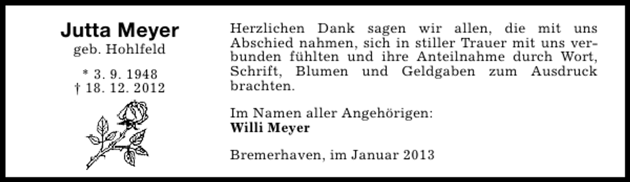<p>Jutta Meyer<br />geb. Hohlfeld<br />* 3. 9. 1948<br />† 18. 12. 2012</p><p>Herzlichen Dank sagen wir allen, die mit uns<br />Abschied nahmen, sich in stiller Trauer mit uns verbunden fühlten und ihre Anteilnahme durch Wort,<br />Schrift, Blumen und Geldgaben zum Ausdruck<br />brachten.<br />Im Namen aller Angehörigen:<br />Willi Meyer<br />Bremerhaven, im Januar 2013</p>