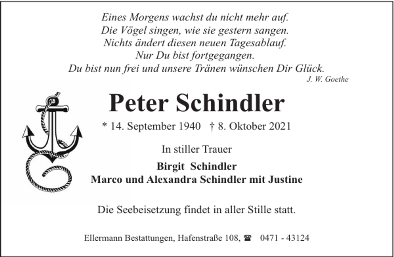 <p>Eines Morgens wachst du nicht mehr auf.<br />Die Vögel singen, wie sie gestern sangen.<br />Nichts ändert diesen neuen Tagesablauf.<br />Nur Du bist fortgegangen.<br />Du bist nun frei und unsere Tränen wünschen Dir Glück.</p><p>J. W. Goethe</p><p>Peter Schindler</p><p>* 14. September 1940 † 8. Oktober 2021<br />In stiller Trauer<br />Birgit Schindler<br />Marco und Alexandra Schindler mit Justine<br />Die Seebeisetzung findet in aller Stille statt.<br />Ellermann Bestattungen, Hafenstraße 108, ( 0471 - 43124</p>