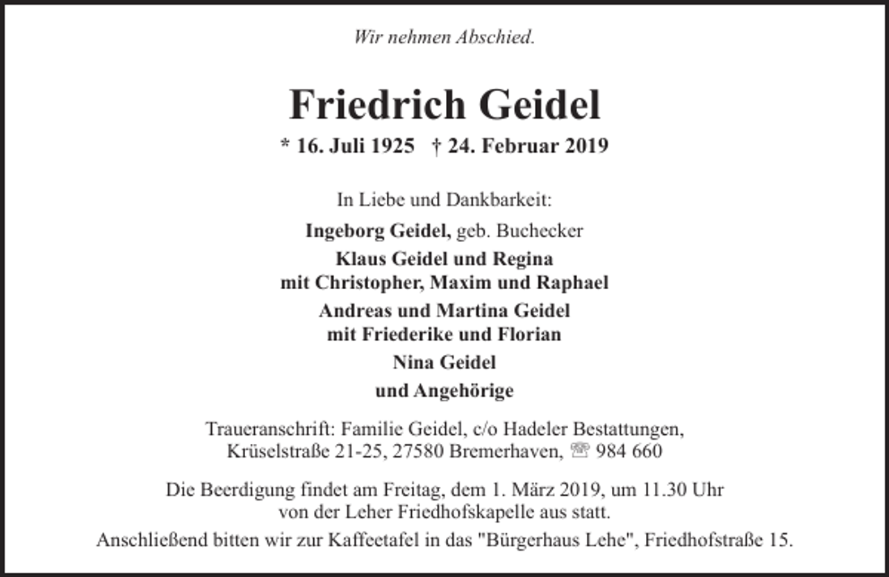 <p>Wir nehmen Abschied.</p><p>Friedrich Geidel</p><p>* 16. Juli 1925 † 24. Februar 2019<br />In Liebe und Dankbarkeit:<br />Ingeborg Geidel, geb. Buchecker<br />Klaus Geidel und Regina<br />mit Christopher, Maxim und Raphael<br />Andreas und Martina Geidel<br />mit Friederike und Florian<br />Nina Geidel<br />und Angehörige<br />Traueranschrift: Familie Geidel, c/o Hadeler Bestattungen,<br />Krüselstraße 21-25, 27580 Bremerhaven, ' 984 660<br />Die Beerdigung findet am Freitag, dem 1. März 2019, um 11.30 Uhr<br />von der Leher Friedhofskapelle aus statt.<br />Anschließend bitten wir zur Kaffeetafel in das "Bürgerhaus Lehe", Friedhofstraße 15.</p>