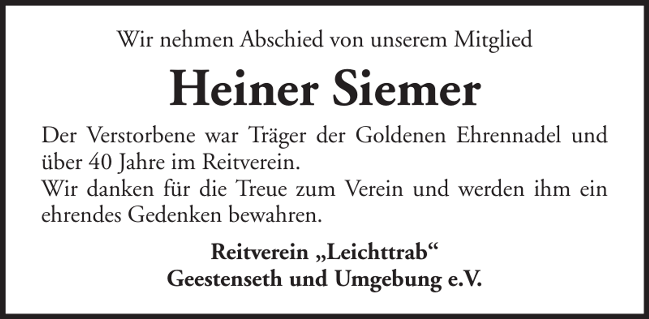 <p>Wir nehmen Abschied von unserem Mitglied</p><p>Heiner Siemer<br />Der Verstorbene war Träger der Goldenen Ehrennadel und<br />über 40 Jahre im Reitverein.<br />Wir danken für die Treue zum Verein und werden ihm ein<br />ehrendes Gedenken bewahren.<br />Reitverein „Leichttrab“<br />Geestenseth und Umgebung e.V.</p>
