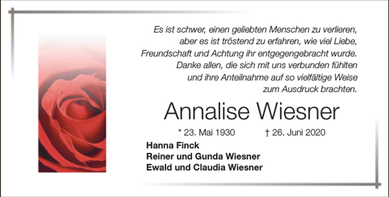 <p>Es ist schwer, einen geliebten Menschen zu verlieren,<br />aber es ist tröstend zu erfahren, wie viel Liebe,<br />Freundschaft und Achtung ihr entgegengebracht wurde.<br />Danke allen, die sich mit uns verbunden fühlten<br />und ihre Anteilnahme auf so vielfältige Weise<br />zum Ausdruck brachten.</p><p>Annalise Wiesner</p><p>* 23. Mai 1930<br />† 26. Juni 2020<br />Hanna Finck<br />Reiner und Gunda Wiesner<br />Ewald und Claudia Wiesner</p>