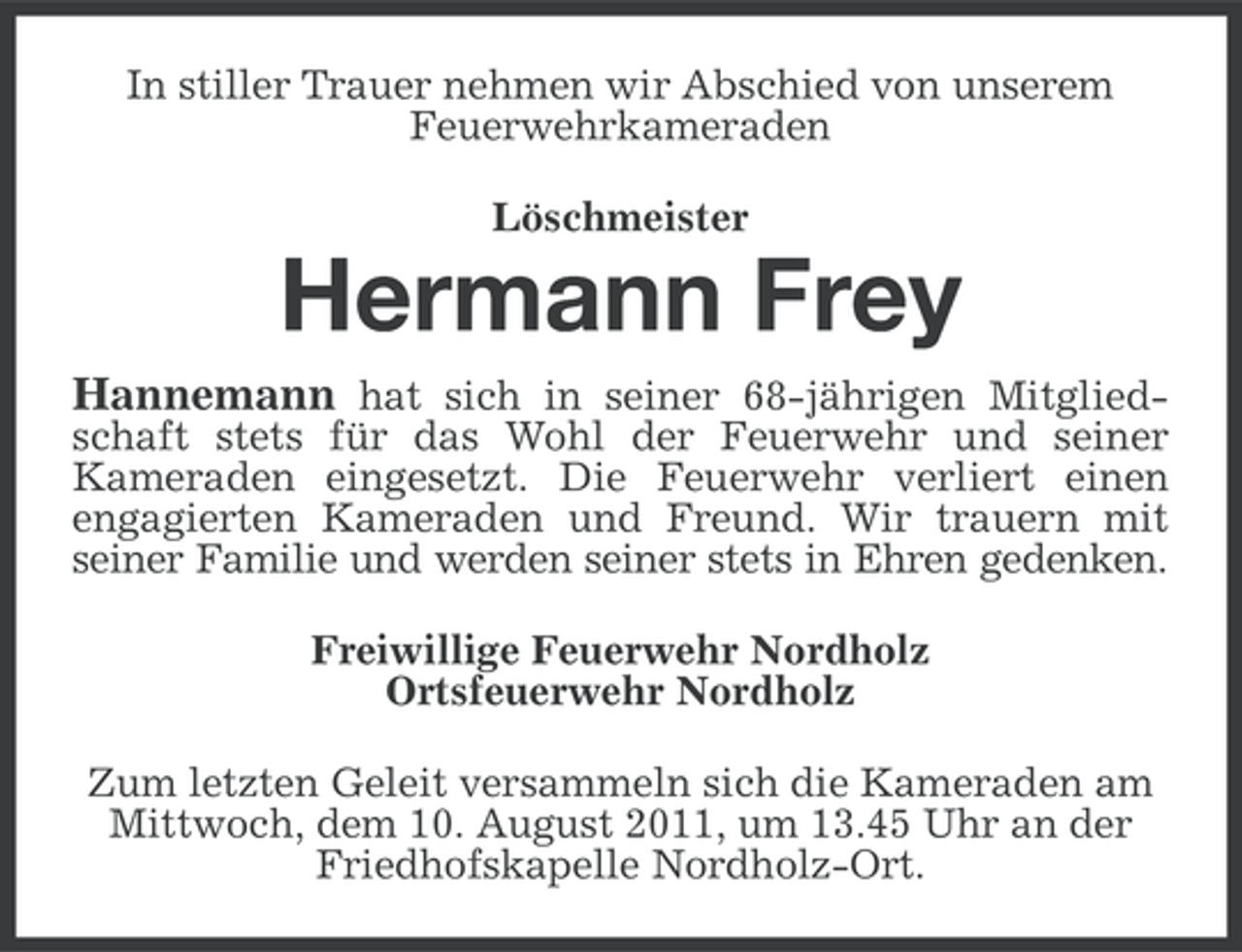 <p>In stiller Trauer nehmen wir Abschied von unserem<br />Feuerwehrkameraden<br />Löschmeister</p><p>Hermann Frey<br />Hannemann hat sich in seiner 68-jährigen Mitgliedschaft stets für das Wohl der Feuerwehr und seiner<br />Kameraden eingesetzt. Die Feuerwehr verliert einen<br />engagierten Kameraden und Freund. Wir trauern mit<br />seiner Familie und werden seiner stets in Ehren gedenken.<br />Freiwillige Feuerwehr Nordholz<br />Ortsfeuerwehr Nordholz<br />Zum letzten Geleit versammeln sich die Kameraden am<br />Mittwoch, dem 10. August 2011, um 13.45 Uhr an der<br />Friedhofskapelle Nordholz-Ort.</p>