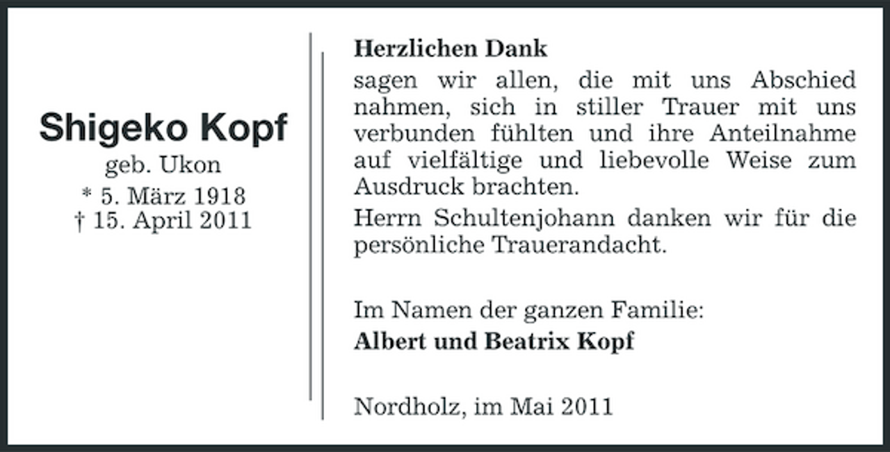 <p>Shigeko Kopf<br />geb. Ukon * 5. März 1918 † 15. April 2011</p><p>Herzlichen Dank sagen wir allen, die mit uns Abschied nahmen, sich in stiller Trauer mit uns verbunden fühlten und ihre Anteilnahme auf vielfältige und liebevolle Weise zum Ausdruck brachten. Herrn Schultenjohann danken wir für die persönliche Trauerandacht. Im Namen der ganzen Familie: Albert und Beatrix Kopf Nordholz, im Mai 2011</p>