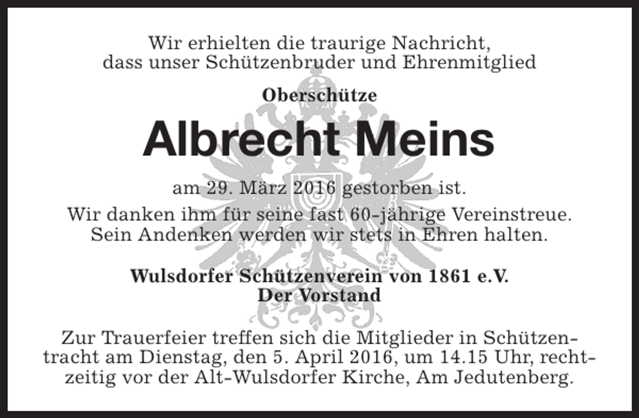 <p>Wir erhielten die traurige Nachricht,<br />dass unser Schützenbruder und Ehrenmitglied<br />Oberschütze</p><p>Albrecht Meins<br />am 29. März 2016 gestorben ist.<br />Wir danken ihm für seine fast 60-jährige Vereinstreue.<br />Sein Andenken werden wir stets in Ehren halten.<br />Wulsdorfer Schützenverein von 1861 e.V.<br />Der Vorstand<br />Zur Trauerfeier treffen sich die Mitglieder in Schützentracht am Dienstag, den 5. April 2016, um 14.15 Uhr, rechtzeitig vor der Alt-Wulsdorfer Kirche, Am Jedutenberg.</p>