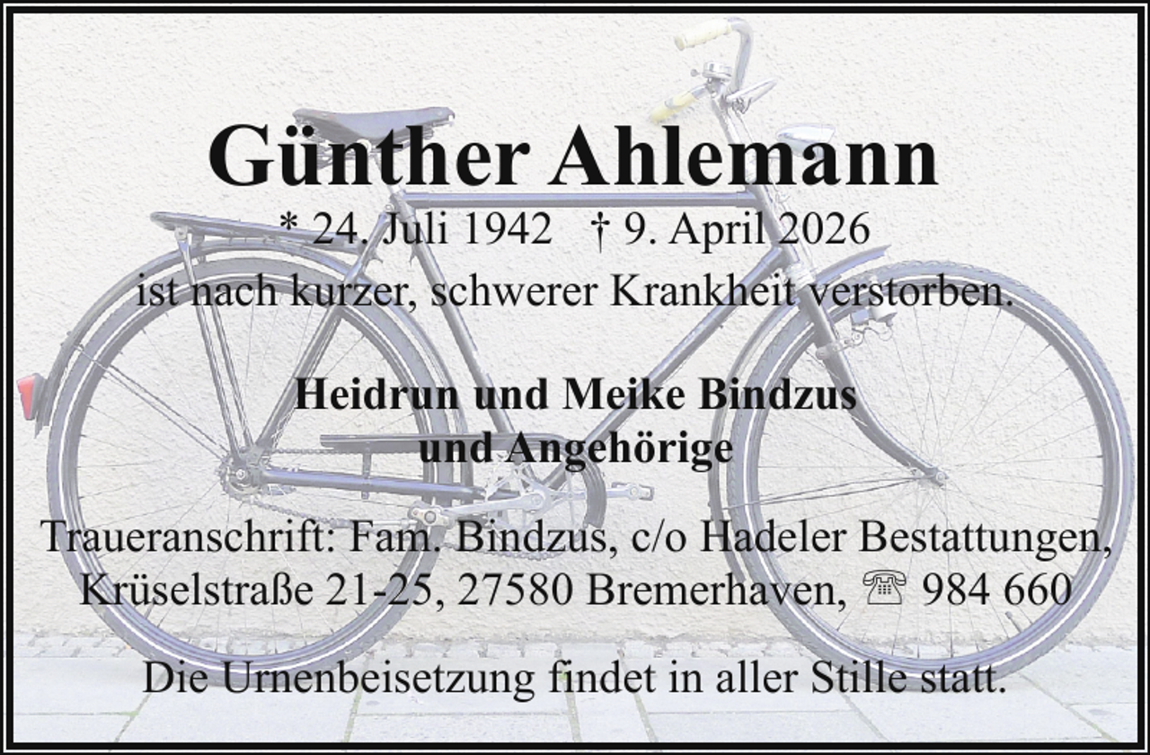 <p>Günther Ahlemann</p><p>* 24. Juli 1942 † 9. April 2026<br />ist nach kurzer, schwerer Krankheit verstorben.<br />Heidrun und Meike Bindzus<br />und Angehörige<br />Traueranschrift: Fam. Bindzus, c/o Hadeler Bestattungen,<br />Krüselstraße 21-25, 27580 Bremerhaven, ' 984 660<br />Die Urnenbeisetzung findet in aller Stille statt.</p>