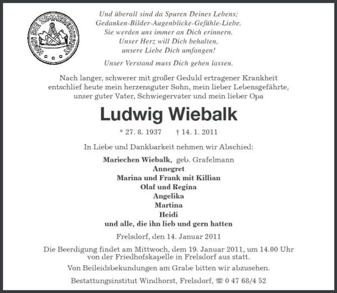 <p>Und überall sind da Spuren Deines Lebens;<br />Gedanken-Bilder-Augenblicke- Gefühle-Liebe.<br />Sie werden uns immer an Dich erinnern.<br />Unser Herz will Dich behalten,<br />unsere Liebe Dich umfangen!<br />Unser Verstand muss Dich gehen lassen.<br />Nach langer, schwerer mit großer Geduld ertragener Krankheit<br />entschlief heute mein herzensguter Sohn, mein lieber Lebensgefährte,<br />unser guter Vater, Schwiegervater und mein lieber Opa<br />Ludwig Wiebalk<br />* 27. 8. 1937 † 14. 1. 2011<br />In Liebe und Dankbarkeit nehmen wir Abschied:<br />Mariechen Wiebalk, geb. Grafelmann<br />Annegret<br />Marina und Frank mit Killian<br />Olaf und Regina<br />Angelika<br />Martina<br />Heidi<br />und alle, die ihn lieb und gern hatten<br />Frelsdorf, den 14. Januar 2011<br />Die Beerdigung findet am Mittwoch, dem 19. Januar 2011, um 14.00 Uhr<br />von der Friedhofskapelle in Frelsdorf aus statt.<br />Von Beileidsbekundungen am Grabe bitten wir abzusehen.<br />Bestattungsinstitut Windhorst, Frelsdorf, T 0 47 68/4 52</p>