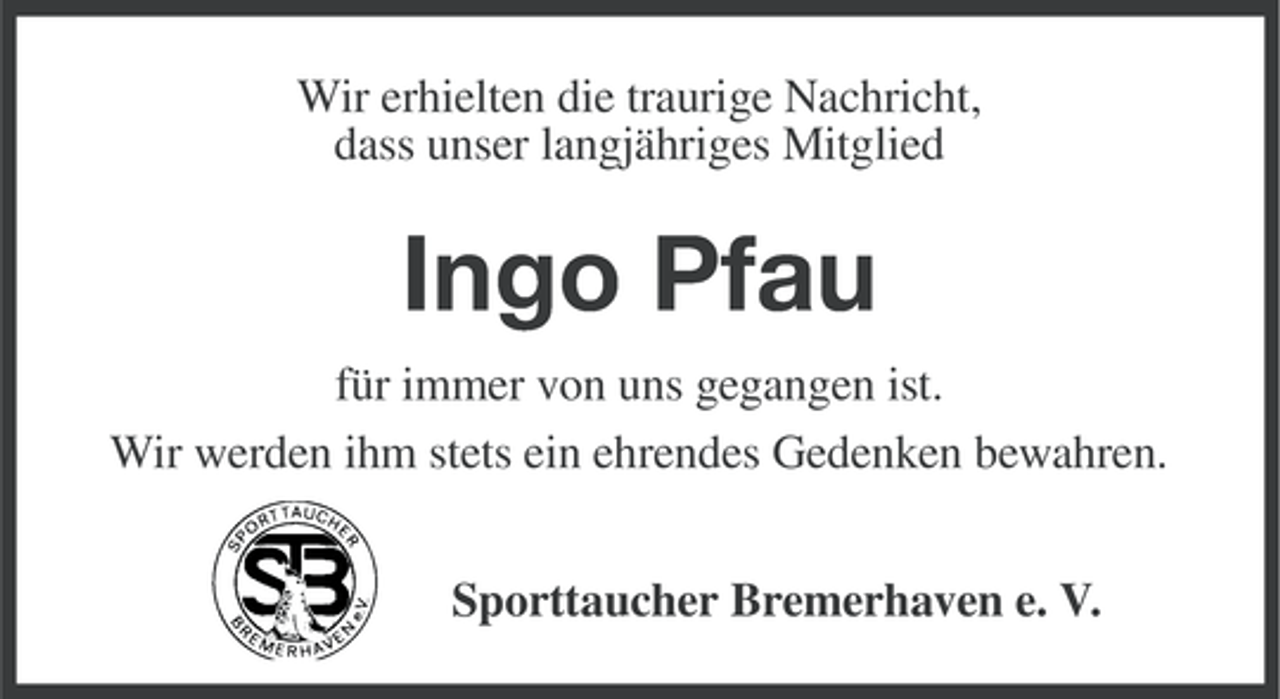 <p>Wir erhielten die traurige Nachricht,<br />dass unser langjähriges Mitglied</p><p>Ingo Pfau<br />für immer von uns gegangen ist.<br />Wir werden ihm stets ein ehrendes Gedenken bewahren.<br />Sporttaucher Bremerhaven e. V.</p>