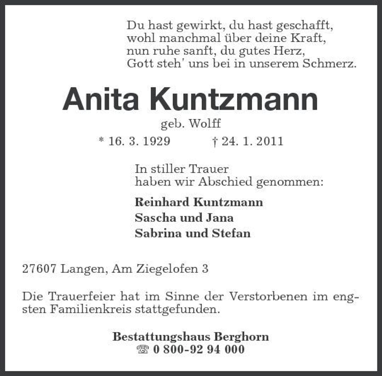 <p>Du hast gewirkt, du hast geschafft, wohl manchmal über deine Kraft, nun ruhe sanft, du gutes Herz, Gott steh' uns bei in unserem Schmerz.</p><p>Anita Kuntzmann<br />geb. Wolff * 16. 3. 1929 † 24. 1. 2011 In stiller Trauer haben wir Abschied genommen: Reinhard Kuntzmann Sascha und Jana Sabrina und Stefan 27607 Langen, Am Ziegelofen 3 Die Trauerfeier hat im Sinne der Verstorbenen im engsten Familienkreis stattgefunden. Bestattungshaus Berghorn 0 800-92 94 000</p>