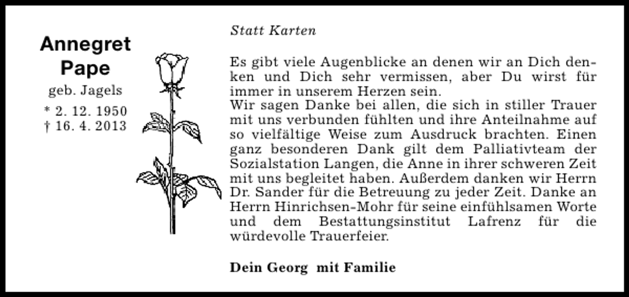 <p>Annegret<br />Pape<br />geb. Jagels<br />* 2. 12. 1950<br />† 16. 4. 2013</p><p>Statt Karten<br />Es gibt viele Augenblicke an denen wir an Dich denken und Dich sehr vermissen, aber Du wirst für<br />immer in unserem Herzen sein.<br />Wir sagen Danke bei allen, die sich in stiller Trauer<br />mit uns verbunden fühlten und ihre Anteilnahme auf<br />so vielfältige Weise zum Ausdruck brachten. Einen<br />ganz besonderen Dank gilt dem Palliativteam der<br />Sozialstation Langen, die Anne in ihrer schweren Zeit<br />mit uns begleitet haben. Außerdem danken wir Herrn<br />Dr. Sander für die Betreuung zu jeder Zeit. Danke an<br />Herrn Hinrichsen-Mohr für seine einfühlsamen Worte<br />und dem Bestattungsinstitut Lafrenz für die<br />würdevolle Trauerfeier.<br />Dein Georg mit Familie</p>