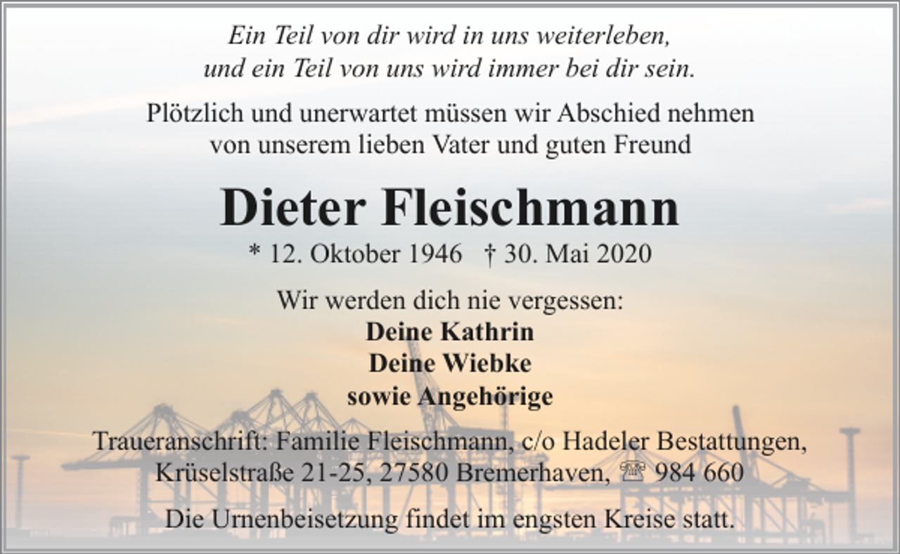 <p>Ein Teil von dir wird in uns weiterleben,<br />und ein Teil von uns wird immer bei dir sein.<br />Plötzlich und unerwartet müssen wir Abschied nehmen<br />von unserem lieben Vater und guten Freund</p><p>Dieter Fleischmann<br />* 12. Oktober 1946 † 30. Mai 2020<br />Wir werden dich nie vergessen:<br />Deine Kathrin<br />Deine Wiebke<br />sowie Angehörige<br />Traueranschrift: Familie Fleischmann, c/o Hadeler Bestattungen,<br />Krüselstraße 21-25, 27580 Bremerhaven, ' 984 660<br />Die Urnenbeisetzung findet im engsten Kreise statt.</p>