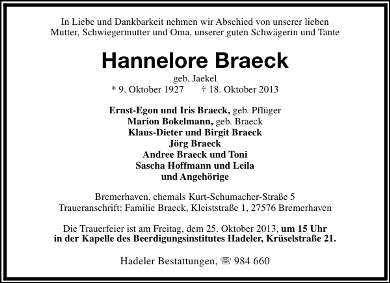 <p>In Liebe und Dankbarkeit nehmen wir Abschied von unserer lieben<br />Mutter, Schwiegermutter und Oma, unserer guten Schwägerin und Tante</p><p>Hannelore Braeck<br />geb. Jaekel<br />* 9. Oktober 1927<br />† 18. Oktober 2013</p><p>Ernst-Egon und Iris Braeck, geb. Pflüger<br />Marion Bokelmann, geb. Braeck<br />Klaus-Dieter und Birgit Braeck<br />Jörg Braeck<br />Andree Braeck und Toni<br />Sascha Hoffmann und Leila<br />und Angehörige<br />Bremerhaven, ehemals Kurt-Schumacher-Straße 5<br />Traueranschrift: Familie Braeck, Kleiststraße 1, 27576 Bremerhaven<br />Die Trauerfeier ist am Freitag, dem 25. Oktober 2013, um 15 Uhr<br />in der Kapelle des Beerdigungsinstitutes Hadeler, Krüselstraße 21.</p><p>Hadeler Bestattungen, s 984 660</p>