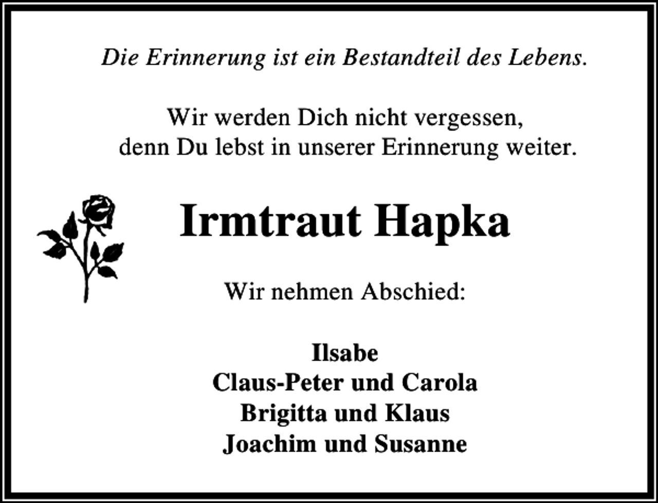 <p>Die Erinnerung ist ein Bestandteil des Lebens.<br />Wir werden Dich nicht vergessen,<br />denn Du lebst in unserer Erinnerung weiter.</p><p>Irmtraut Hapka<br />Wir nehmen Abschied:<br />Ilsabe<br />Claus-Peter und Carola<br />Brigitta und Klaus<br />Joachim und Susanne</p>