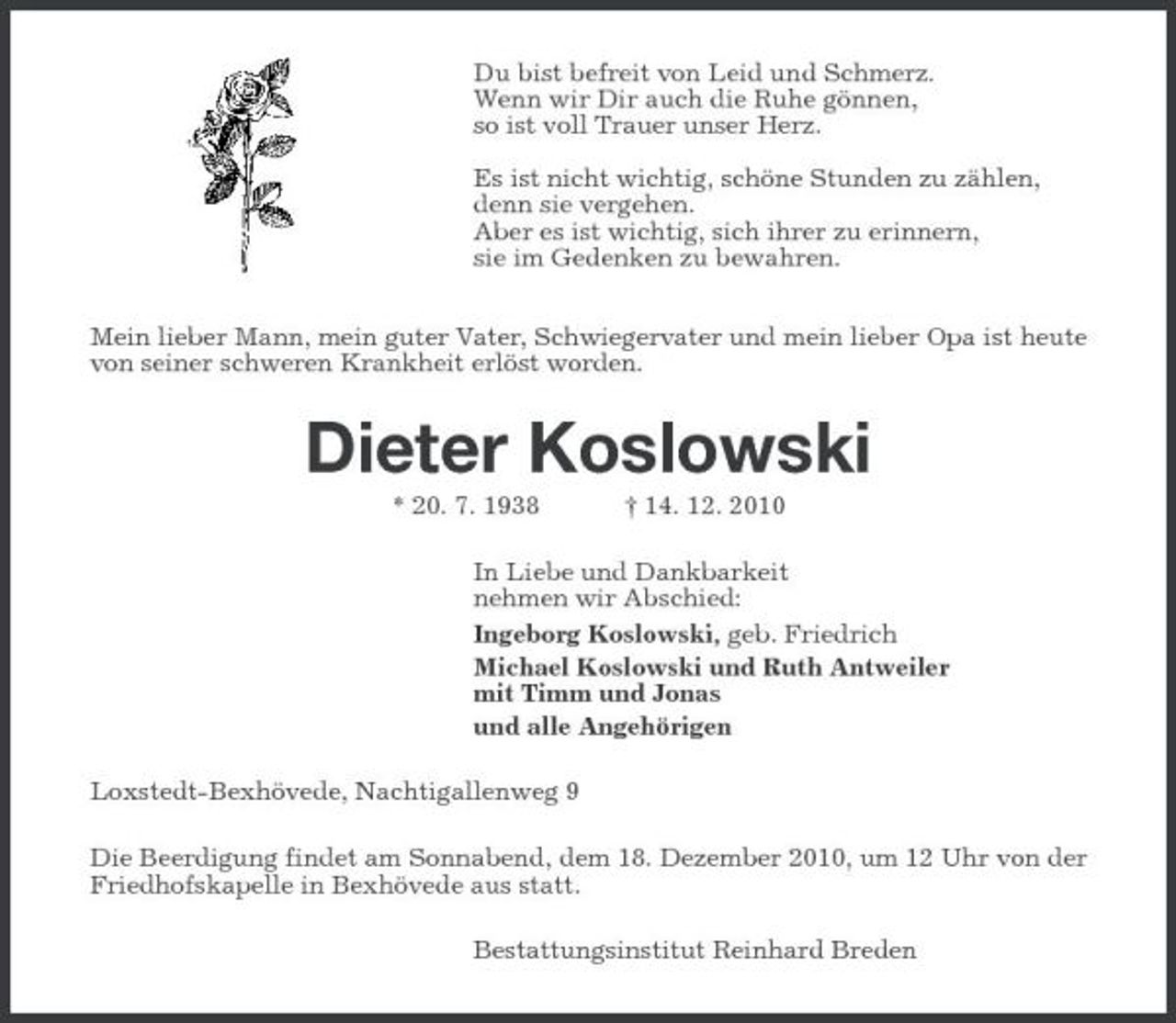 <p>Du bist befreit von Leid und Schmerz. Wenn wir Dir auch die Ruhe gönnen, so ist voll Trauer unser Herz. Es ist nicht wichtig, schöne Stunden zu zählen, denn sie vergehen. Aber es ist wichtig, sich ihrer zu erinnern, sie im Gedenken zu bewahren. Mein lieber Mann, mein guter Vater, Schwiegervater und mein lieber Opa ist heute von seiner schweren Krankheit erlöst worden.</p><p>Dieter Koslowski<br />* 20. 7. 1938 † 14. 12. 2010 In Liebe und Dankbarkeit nehmen wir Abschied: Ingeborg Koslowski, geb. Friedrich Michael Koslowski und Ruth Antweiler mit Timm und Jonas und alle Angehörigen Loxstedt-Bexhövede, Nachtigallenweg 9 Die Beerdigung findet am Sonnabend, dem 18. Dezember 2010, um 12 Uhr von der Friedhofskapelle in Bexhövede aus statt. Bestattungsinstitut Reinhard Breden</p>