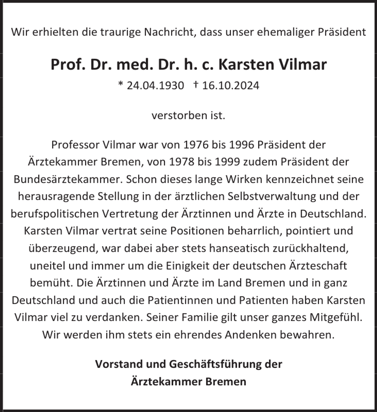 <p>Wir erhielten die traurige Nachricht, dass unser ehemaliger Präsident</p>
<p>Prof. Dr. med. Dr. h. c. Karsten Vilmar<br />* 24.04.1930 † 16.10.2024<br />verstorben ist.<br />Professor Vilmar war von 1976 bis 1996 Präsident der<br />Ärztekammer Bremen, von 1978 bis 1999 zudem Präsident der<br />Bundesärztekammer. Schon dieses lange Wirken kennzeichnet seine<br />herausragende Stellung in der ärztlichen Selbstverwaltung und der<br />berufspolitischen Vertretung der Ärztinnen und Ärzte in Deutschland.<br />Karsten Vilmar vertrat seine Positionen beharrlich, pointiert und<br />überzeugend, war dabei aber stets hanseatisch zurückhaltend,<br />uneitel und immer um die Einigkeit der deutschen Ärzteschaft<br />bemüht. Die Ärztinnen und Ärzte im Land Bremen und in ganz<br />Deutschland und auch die Patientinnen und Patienten haben Karsten<br />Vilmar viel zu verdanken. Seiner Familie gilt unser ganzes Mitgefühl.<br />Wir werden ihm stets ein ehrendes Andenken bewahren.<br />Vorstand und Geschäftsführung der<br />Ärztekammer Bremen</p>