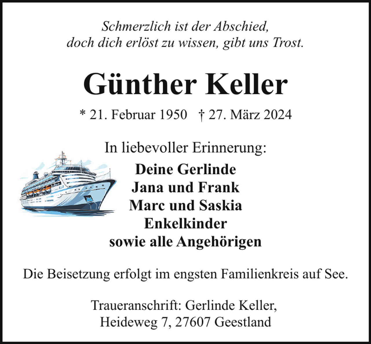 <p>Schmerzlich ist der Abschied,<br />doch dich erlöst zu wissen, gibt uns Trost.</p><p>Günther Keller<br />* 21. Februar 1950 † 27. März 2024</p><p>In liebevoller Erinnerung:<br />Deine Gerlinde<br />Jana und Frank<br />Marc und Saskia<br />Enkelkinder<br />sowie alle Angehörigen<br />Die Beisetzung erfolgt im engsten Familienkreis auf See.<br />Traueranschrift: Gerlinde Keller,<br />Heideweg 7, 27607 Geestland</p>