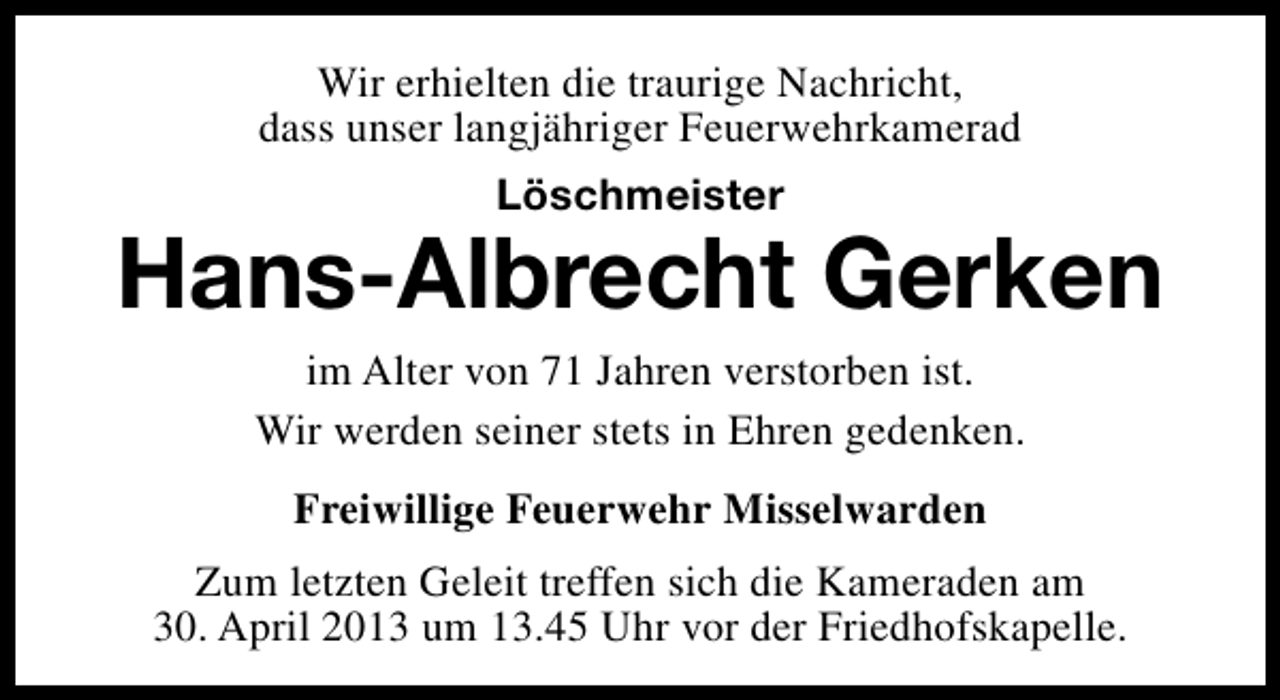 <p>Wir erhielten die traurige Nachricht,<br />dass unser langjähriger Feuerwehrkamerad<br />Löschmeister</p><p>Hans-Albrecht Gerken<br />im Alter von 71 Jahren verstorben ist.<br />Wir werden seiner stets in Ehren gedenken.<br />Freiwillige Feuerwehr Misselwarden<br />Zum letzten Geleit treffen sich die Kameraden am<br />30. April 2013 um 13.45 Uhr vor der Friedhofskapelle.</p>
