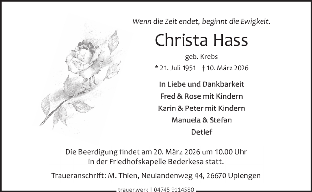 <p>Wenn die Zeit endet, beginnt die Ewigkeit.</p><p>Christa Hass<br />geb. Krebs</p><p>* 21. Juli 1951 † 10. März 2026</p><p>In Liebe und Dankbarkeit<br />Fred &amp; Rose mit Kindern<br />Karin &amp; Peter mit Kindern<br />Manuela &amp; Stefan<br />Detlef<br />Die Beerdigung ﬁndet am 20. März 2026 um 10.00 Uhr<br />in der Friedhofskapelle Bederkesa statt.<br />Traueranschrift: M. Thien, Neulandenweg 44, 26670 Uplengen<br />trauer.werk | 04745 9114580</p>