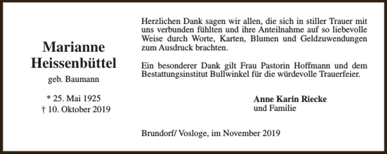 <p>Marianne<br />Heissenbüttel<br />geb. Baumann<br />* 25. Mai 1925<br />† 10. Oktober 2019</p><p>Herzlichen Dank sagen wir allen, die sich in stiller Trauer mit<br />uns verbunden fühlten und ihre Anteilnahme auf so liebevolle<br />Weise durch Worte, Karten, Blumen und Geldzuwendungen<br />zum Ausdruck brachten.<br />Ein besonderer Dank gilt Frau Pastorin Hoffmann und dem<br />Bestattungsinstitut Bullwinkel für die würdevolle Trauerfeier.<br />Anne Karin Riecke<br />und Familie<br />Brundorf/ Vosloge, im November 2019</p>