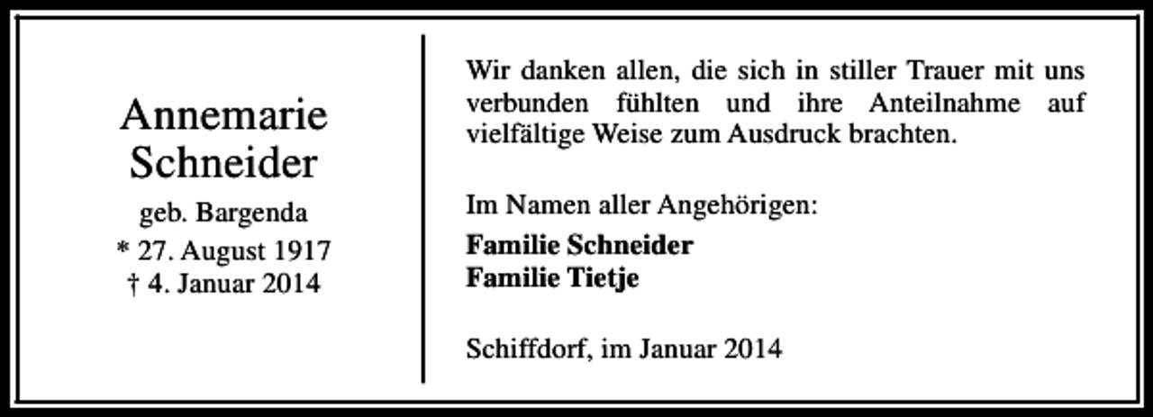 <p>Annemarie<br />Schneider<br />geb. Bargenda<br />* 27. August 1917<br />† 4. Januar 2014</p><p>Wir danken allen, die sich in stiller Trauer mit uns<br />verbunden fühlten und ihre Anteilnahme auf<br />vielfältige Weise zum Ausdruck brachten.<br />Im Namen aller Angehörigen:<br />Familie Schneider<br />Familie Tietje<br />Schiffdorf, im Januar 2014</p>