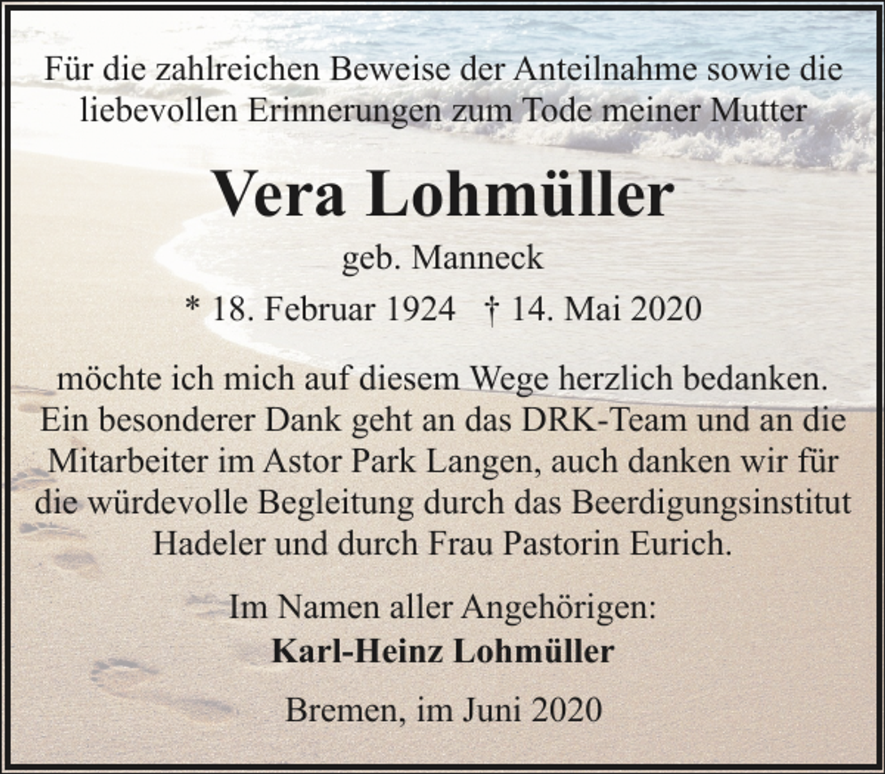 <p>Für die zahlreichen Beweise der Anteilnahme sowie die<br />liebevollen Erinnerungen zum Tode meiner Mutter</p><p>Vera Lohmüller</p><p>geb. Manneck<br />* 18. Februar 1924 † 14. Mai 2020<br />möchte ich mich auf diesem Wege herzlich bedanken.<br />Ein besonderer Dank geht an das DRK-Team und an die<br />Mitarbeiter im Astor Park Langen, auch danken wir für<br />die würdevolle Begleitung durch das Beerdigungsinstitut<br />Hadeler und durch Frau Pastorin Eurich.<br />Im Namen aller Angehörigen:<br />Karl-Heinz Lohmüller<br />Bremen, im Juni 2020</p>