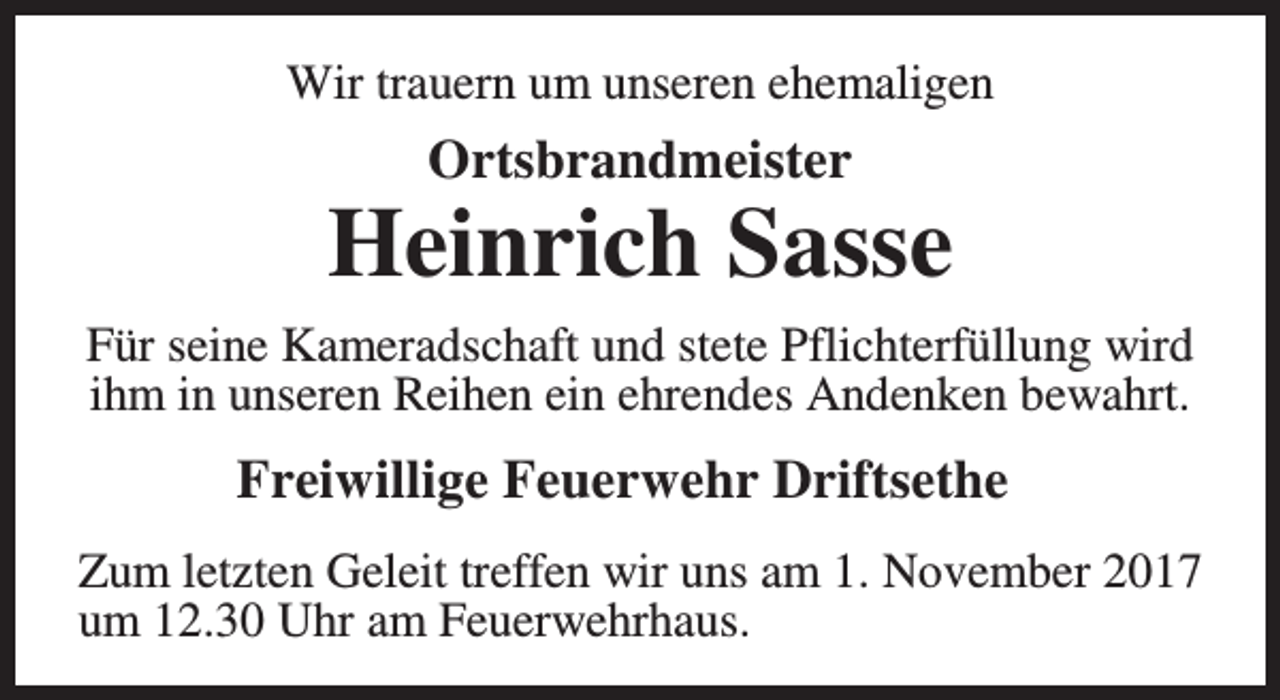 <p>Wir trauern um unseren ehemaligen</p><p>Ortsbrandmeister</p><p>Heinrich Sasse<br />Für seine Kameradschaft und stete Pflichterfüllung wird<br />ihm in unseren Reihen ein ehrendes Andenken bewahrt.</p><p>Freiwillige Feuerwehr Driftsethe<br />Zum letzten Geleit treffen wir uns am 1. November 2017<br />um 12.30 Uhr am Feuerwehrhaus.</p>