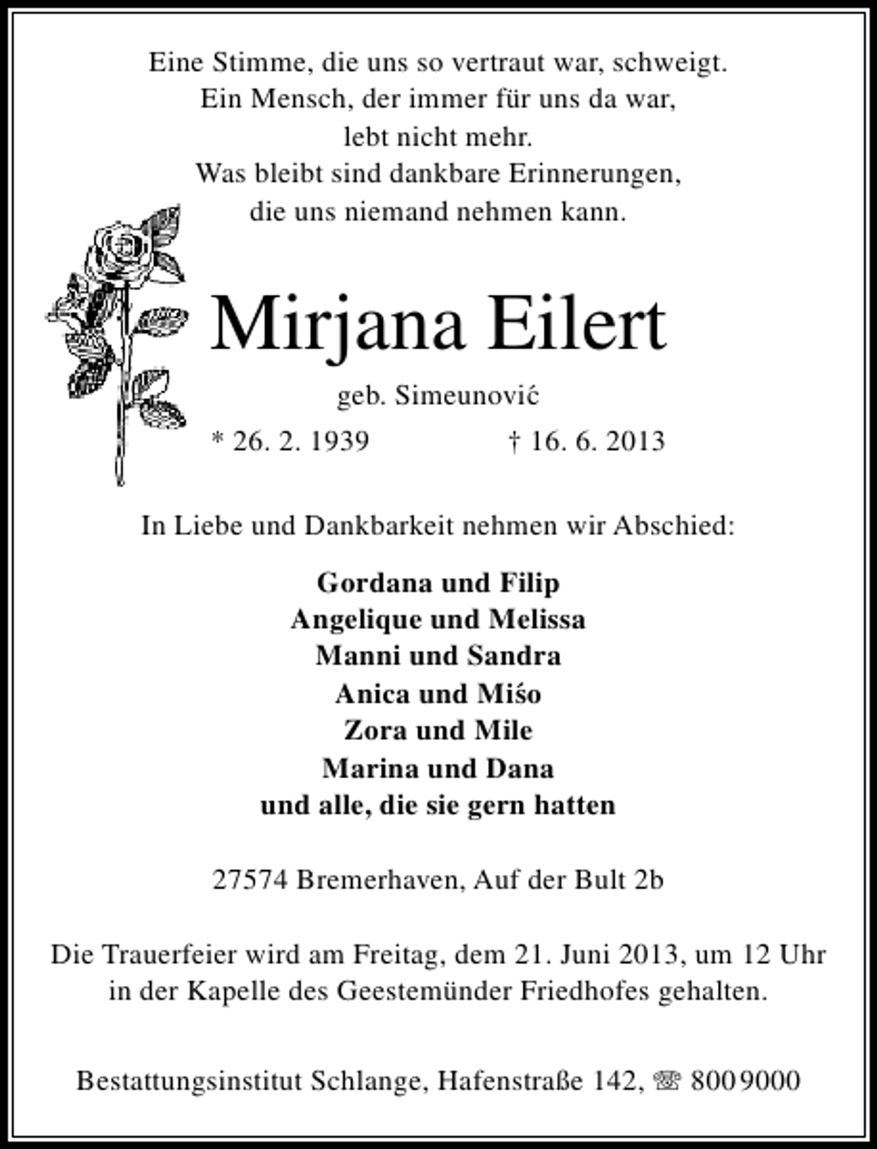 <p>Eine Stimme, die uns so vertraut war, schweigt.<br />Ein Mensch, der immer für uns da war,<br />lebt nicht mehr.<br />Was bleibt sind dankbare Erinnerungen,<br />die uns niemand nehmen kann.</p><p>Mirjana Eilert<br />geb. Simeunovi´<br />c</p><p>* 26. 2. 1939</p><p>† 16. 6. 2013</p><p>In Liebe und Dankbarkeit nehmen wir Abschied:<br />Gordana und Filip<br />Angelique und Melissa<br />Manni und Sandra<br />Anica und Mi´ o<br />s<br />Zora und Mile<br />Marina und Dana<br />und alle, die sie gern hatten<br />27574 Bremerhaven, Auf der Bult 2b<br />Die Trauerfeier wird am Freitag, dem 21. Juni 2013, um 12 Uhr<br />in der Kapelle des Geestemünder Friedhofes gehalten.<br />Bestattungsinstitut Schlange, Hafenstraße 142, T 800 9000</p>