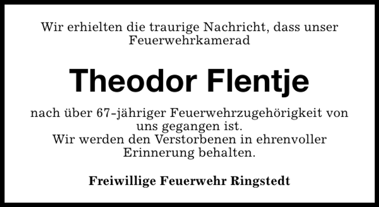 <p>Wir erhielten die traurige Nachricht, dass unser<br />Feuerwehrkamerad</p><p>Theodor Flentje<br />nach über 67-jähriger Feuerwehrzugehörigkeit von<br />uns gegangen ist.<br />Wir werden den Verstorbenen in ehrenvoller<br />Erinnerung behalten.<br />Freiwillige Feuerwehr Ringstedt</p>