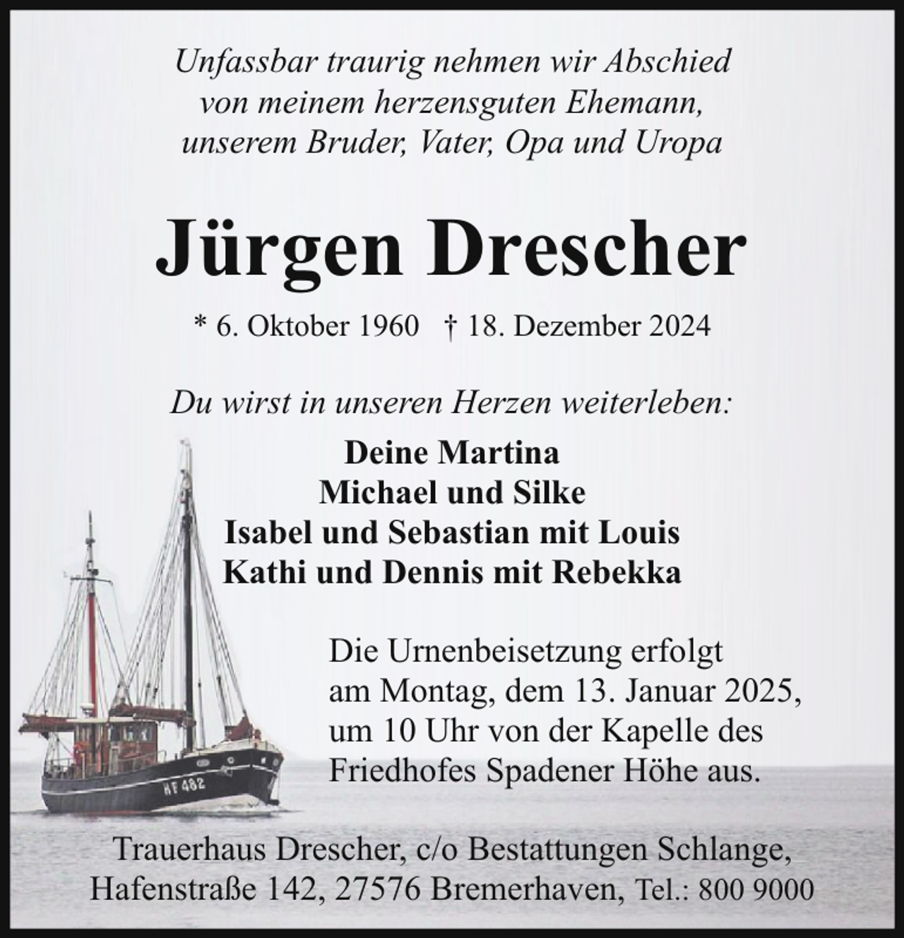 <p>Unfassbar traurig nehmen wir Abschied<br />von meinem herzensguten Ehemann,<br />unserem Bruder, Vater, Opa und Uropa</p><p>Jürgen Drescher<br />* 6. Oktober 1960 † 18. Dezember 2024</p><p>Du wirst in unseren Herzen weiterleben:<br />Deine Martina<br />Michael und Silke<br />Isabel und Sebastian mit Louis<br />Kathi und Dennis mit Rebekka<br />Die Urnenbeisetzung erfolgt<br />am Montag, dem 13. Januar 2025,<br />um 10 Uhr von der Kapelle des<br />Friedhofes Spadener Höhe aus.<br />Trauerhaus Drescher, c/o Bestattungen Schlange,<br />Hafenstraße 142, 27576 Bremerhaven, Tel.: 800 9000</p>