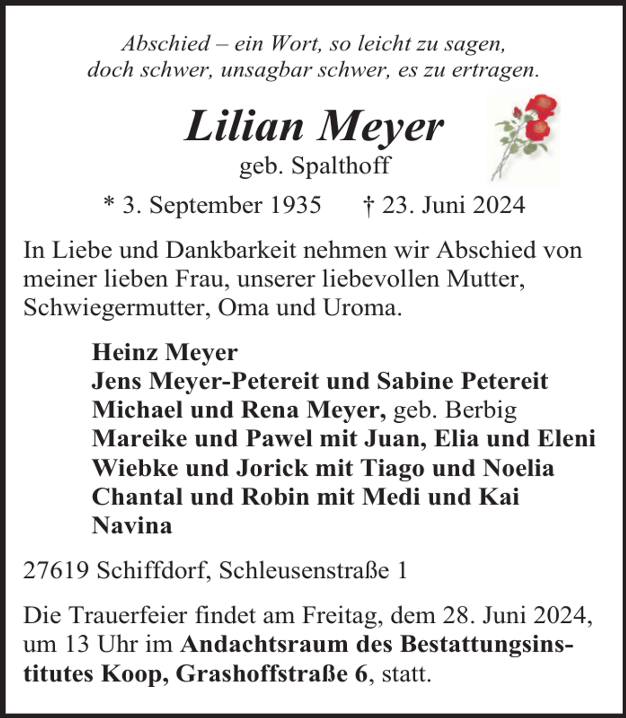 <p>Abschied – ein Wort, so leicht zu sagen,<br />doch schwer, unsagbar schwer, es zu ertragen.</p><p>Lilian Meyer<br />geb. Spalthoff</p><p>* 3. September 1935</p><p>† 23. Juni 2024</p><p>In Liebe und Dankbarkeit nehmen wir Abschied von<br />meiner lieben Frau, unserer liebevollen Mutter,<br />Schwiegermutter, Oma und Uroma.<br />Heinz Meyer<br />Jens Meyer-Petereit und Sabine Petereit<br />Michael und Rena Meyer, geb. Berbig<br />Mareike und Pawel mit Juan, Elia und Eleni<br />Wiebke und Jorick mit Tiago und Noelia<br />Chantal und Robin mit Medi und Kai<br />Navina<br />27619 Schiffdorf, Schleusenstraße 1<br />Die Trauerfeier findet am Freitag, dem 28. Juni 2024,<br />um 13 Uhr im Andachtsraum des Bestattungsinstitutes Koop, Grashoffstraße 6, statt.</p>
