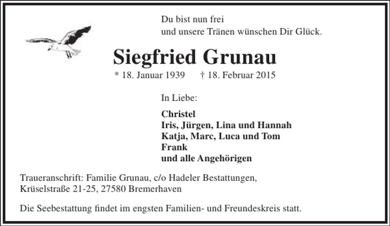 <p>Du bist nun frei<br />und unsere Tränen wünschen Dir Glück.</p><p>Siegfried Grunau<br />* 18. Januar 1939</p><p>† 18. Februar 2015</p><p>In Liebe:<br />Christel<br />Iris, Jürgen, Lina und Hannah<br />Katja, Marc, Luca und Tom<br />Frank<br />und alle Angehörigen<br />Traueranschrift: Familie Grunau, c/o Hadeler Bestattungen,<br />Krüselstraße 21-25, 27580 Bremerhaven<br />Die Seebestattung findet im engsten Familien- und Freundeskreis statt.</p>