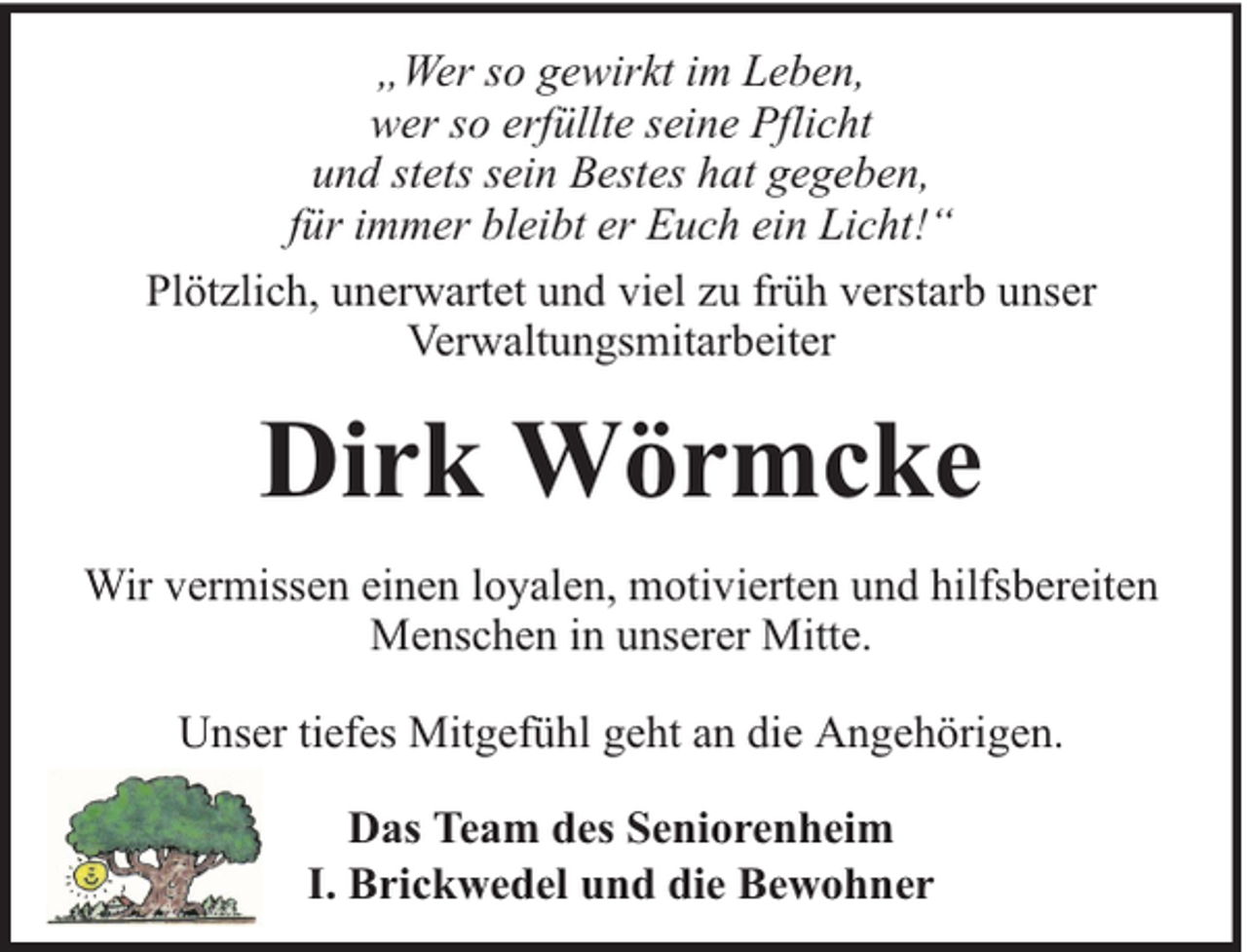 <p>„Wer so gewirkt im Leben,<br />wer so erfüllte seine Pflicht<br />und stets sein Bestes hat gegeben,<br />für immer bleibt er Euch ein Licht!“<br />Plötzlich, unerwartet und viel zu früh verstarb unser<br />Verwaltungsmitarbeiter</p><p>Dirk Wörmcke<br />Wir vermissen einen loyalen, motivierten und hilfsbereiten<br />Menschen in unserer Mitte.<br />Unser tiefes Mitgefühl geht an die Angehörigen.<br />Das Team des Seniorenheim<br />I. Brickwedel und die Bewohner</p>