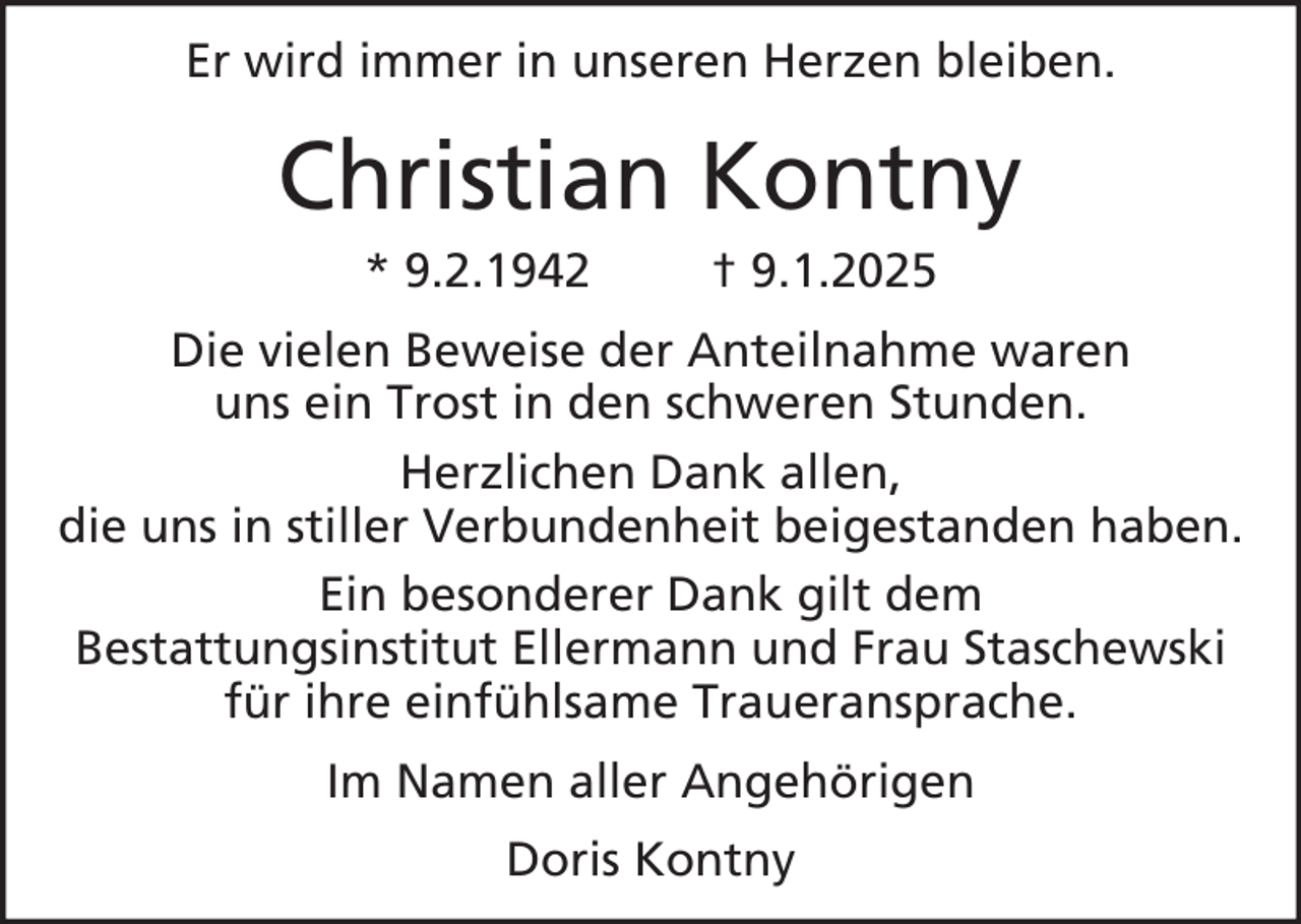 <p>Er wird immer in unseren Herzen bleiben.</p><p>Christian Kontny<br />* 9.2.1942</p><p>† 9.1.2025</p><p>Die vielen Beweise der Anteilnahme waren<br />uns ein Trost in den schweren Stunden.<br />Herzlichen Dank allen,<br />die uns in stiller Verbundenheit beigestanden haben.<br />Ein besonderer Dank gilt dem<br />Bestattungsinstitut Ellermann und Frau Staschewski<br />für ihre einfühlsame Traueransprache.<br />Im Namen aller Angehörigen<br />Doris Kontny</p>