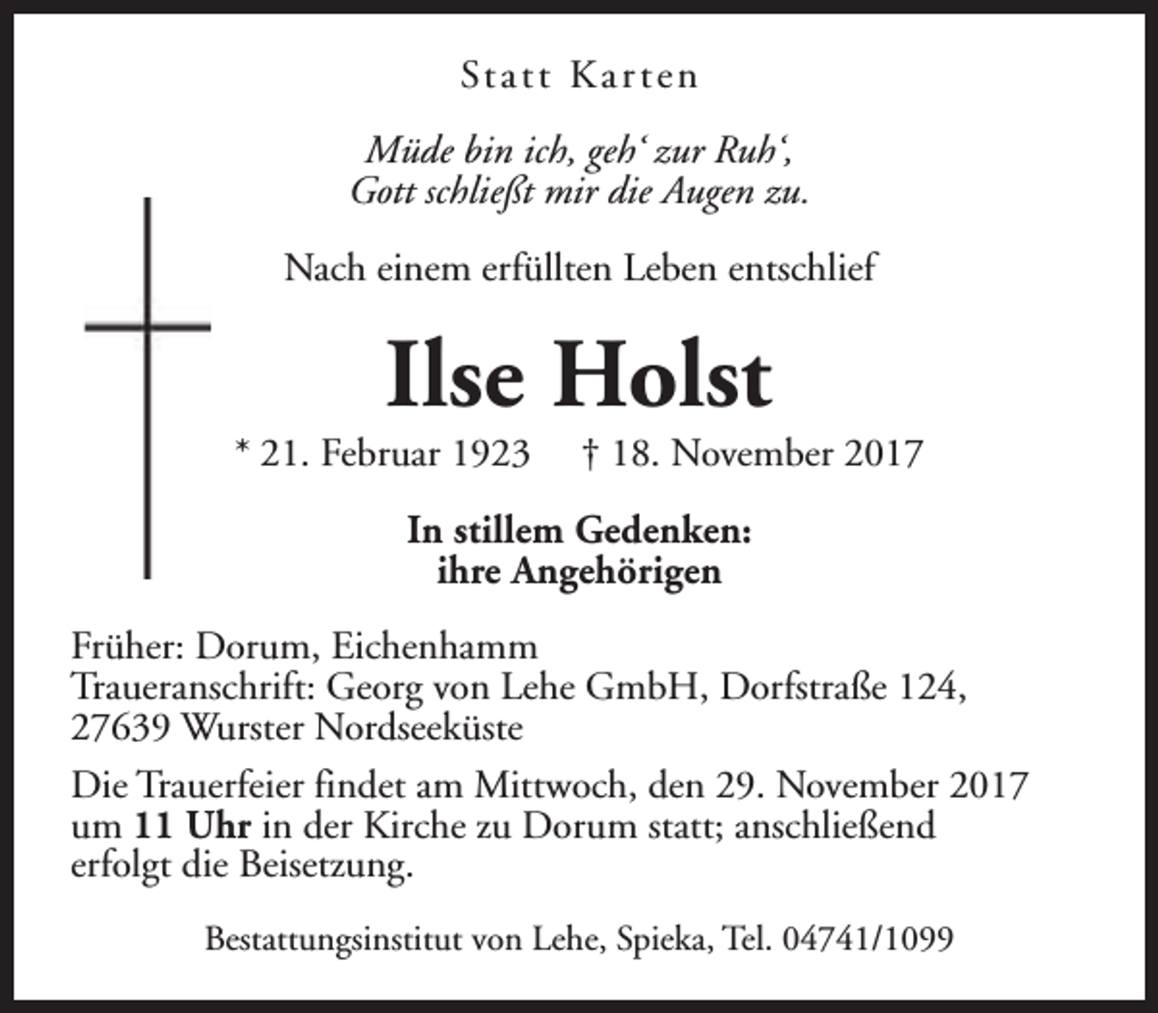 <p>St a t t K a r t e n<br />Müde bin ich, geh‘ zur Ruh‘,<br />Gott schließt mir die Augen zu.<br />Nach einem erfüllten Leben entschlief</p><p>Ilse Holst</p><p>* 21. Februar 1923</p><p>† 18. November 2017</p><p>In stillem Gedenken:<br />ihre Angehörigen<br />Früher: Dorum, Eichenhamm<br />Traueranschrift: Georg von Lehe GmbH, Dorfstraße 124,<br />27639 Wurster Nordseeküste<br />Die Trauerfeier findet am Mittwoch, den 29. November 2017<br />um 11 Uhr in der Kirche zu Dorum statt; anschließend<br />erfolgt die Beisetzung.<br />Bestattungsinstitut von Lehe, Spieka, Tel. 04741/1099</p>