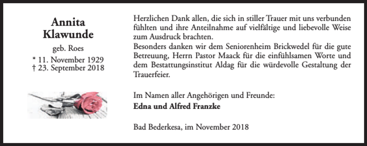 <p>Annita<br />Klawunde<br />geb. Roes<br />* 11. November 1929<br />† 23. September 2018</p><p>Herzlichen Dank allen, die sich in stiller Trauer mit uns verbunden<br />fühlten und ihre Anteilnahme auf vielfältige und liebevolle Weise<br />zum Ausdruck brachten.<br />Besonders danken wir dem Seniorenheim Brickwedel für die gute<br />Betreuung, Herrn Pastor Maack für die einfühlsamen Worte und<br />dem Bestattungsinstitut Aldag für die würdevolle Gestaltung der<br />Trauerfeier.<br />Im Namen aller Angehörigen und Freunde:<br />Edna und Alfred Franzke<br />Bad Bederkesa, im November 2018</p>