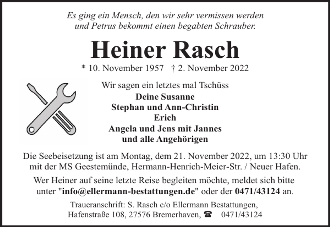 <p>Es ging ein Mensch, den wir sehr vermissen werden<br />und Petrus bekommt einen begabten Schrauber.</p><p>Heiner Rasch</p><p>* 10. November 1957 † 2. November 2022<br />Wir sagen ein letztes mal Tschüss<br />Deine Susanne<br />Stephan und Ann-Christin<br />Erich<br />Angela und Jens mit Jannes<br />und alle Angehörigen<br />Die Seebeisetzung ist am Montag, dem 21. November 2022, um 13:30 Uhr<br />mit der MS Geestemünde, Hermann-Henrich-Meier-Str. / Neuer Hafen.<br />Wer Heiner auf seine letzte Reise begleiten möchte, meldet sich bitte<br />unter "info@ellermann-bestattungen.de" oder der 0471/43124 an.<br />Traueranschrift: S. Rasch c/o Ellermann Bestattungen,<br />Hafenstraße 108, 27576 Bremerhaven, ( 0471/43124</p>