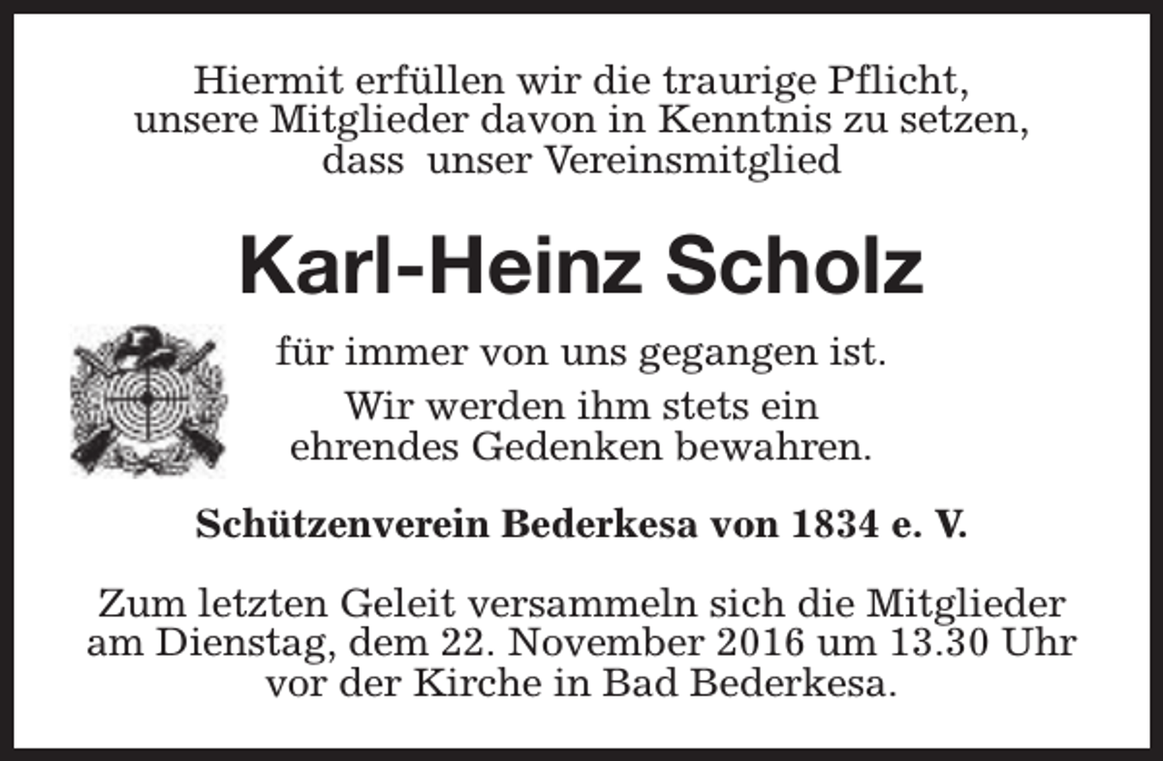 <p>Hiermit erfüllen wir die traurige Pflicht,<br />unsere Mitglieder davon in Kenntnis zu setzen,<br />dass unser Vereinsmitglied</p><p>Karl-Heinz Scholz<br />für immer von uns gegangen ist.<br />Wir werden ihm stets ein<br />ehrendes Gedenken bewahren.<br />Schützenverein Bederkesa von 1834 e. V.<br />Zum letzten Geleit versammeln sich die Mitglieder<br />am Dienstag, dem 22. November 2016 um 13.30 Uhr<br />vor der Kirche in Bad Bederkesa.</p>