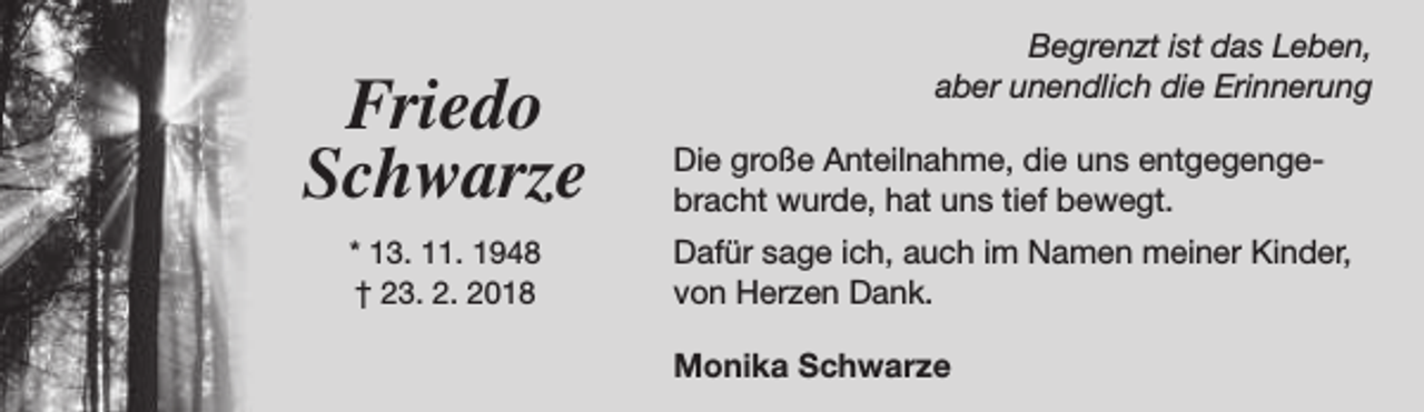 <p>Friedo<br />Schwarze<br />* 13. 11. 1948<br />† 23. 2. 2018</p><p>Begrenzt ist das Leben,<br />aber unendlich die Erinnerung<br />Die große Anteilnahme, die uns entgegengebracht wurde, hat uns tief bewegt.<br />Dafür sage ich, auch im Namen meiner Kinder,<br />von Herzen Dank.<br />Monika Schwarze</p>