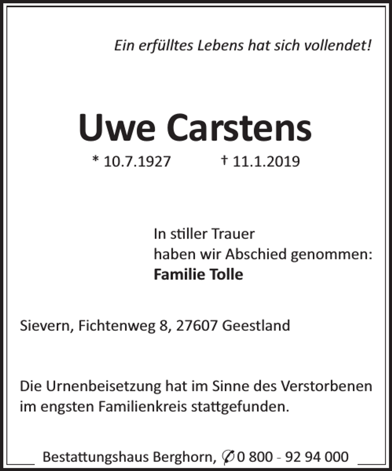 <p>Ein erfülltes Lebens hat sich vollendet!</p>
<p>Uwe Carstens<br />* 10.7.1927</p>
<p>† 11.1.2019</p>
<p>In s ller Trauer<br />haben wir Abschied genommen:<br />Familie Tolle<br />Sievern, Fichtenweg 8, 27607 Geestland<br />Die Urnenbeisetzung hat im Sinne des Verstorbenen<br />im engsten Familienkreis sta gefunden.<br />Besta ungshaus Berghorn, * 0 800 - 92 94 000</p>