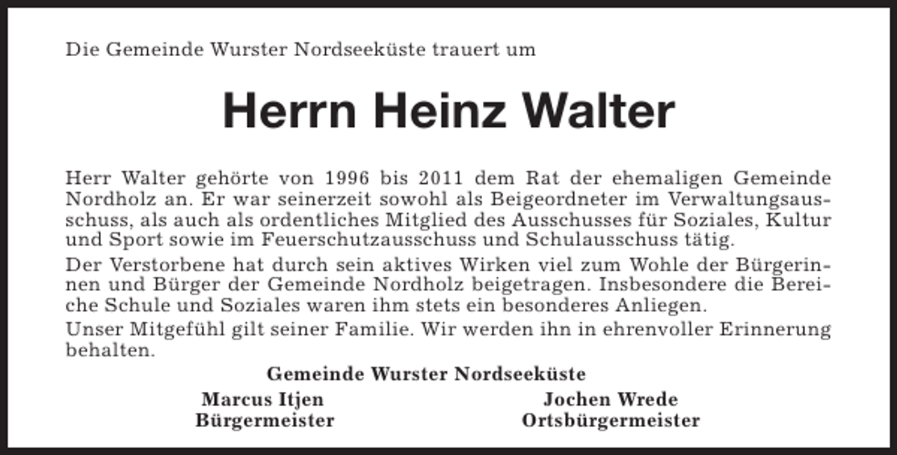 <p>Die Gemeinde Wurster Nordseeküste trauert um</p><p>Herrn Heinz Walter<br />Herr Walter gehörte von 1996 bis 2011 dem Rat der ehemaligen Gemeinde<br />Nordholz an. Er war seinerzeit sowohl als Beigeordneter im Verwaltungsausschuss, als auch als ordentliches Mitglied des Ausschusses für Soziales, Kultur<br />und Sport sowie im Feuerschutzausschuss und Schulausschuss tätig.<br />Der Verstorbene hat durch sein aktives Wirken viel zum Wohle der Bürgerinnen und Bürger der Gemeinde Nordholz beigetragen. Insbesondere die Bereiche Schule und Soziales waren ihm stets ein besonderes Anliegen.<br />Unser Mitgefühl gilt seiner Familie. Wir werden ihn in ehrenvoller Erinnerung<br />behalten.<br />Gemeinde Wurster Nordseeküste<br />Marcus Itjen<br />Jochen Wrede<br />Bürgermeister<br />Ortsbürgermeister</p>