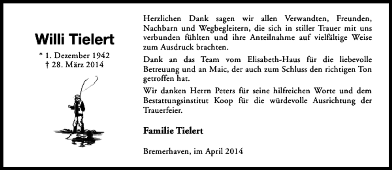 <p>Willi Tielert<br />* 1. Dezember 1942<br />† 28. März 2014</p><p>Herzlichen Dank sagen wir allen Verwandten, Freunden,<br />Nachbarn und Wegbegleitern, die sich in stiller Trauer mit uns<br />verbunden fühlten und ihre Anteilnahme auf vielfältige Weise<br />zum Ausdruck brachten.<br />Dank an das Team vom Elisabeth-Haus für die liebevolle<br />Betreuung und an Maic, der auch zum Schluss den richtigen Ton<br />getroffen hat.<br />Wir danken Herrn Peters für seine hilfreichen Worte und dem<br />Bestattungsinstitut Koop für die würdevolle Ausrichtung der<br />Trauerfeier.</p><p>Familie Tielert<br />Bremerhaven, im April 2014</p>